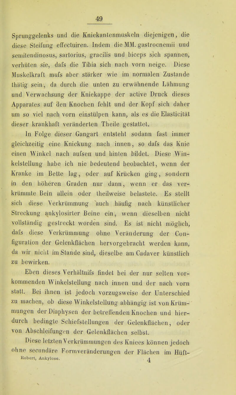 Sprunggelenks und die Kniekanlenmuskeln diejenigen, die diese Sleifung elFecluiren. Indem die MM. gastrocneinii und setiiilendinosus, saitorius, gracilis und biceps sich spannen, verhüten sie, dafs die Tibia sich nach vorn neige. Diese Muskelkraft mufs aber stärker wie im normalen Zustande Ihälig sein, da durch die unten zu erwähnende Lähmung und Verwachsung der Kniekappe der active Druck dieses Apparates auf den Knochen fehlt und der Kopf sich daher um so viel nach vorn einstülpen kann, als es die Elaslicität dieser krankhaft veränderten Theile gestattet. In Folge dieser Gangart entsteht sodann fast immer gleichzeitig eine Knickung nach innen, so dafs das Knie einen Winkel nach aufsen und hinten bildet. Diese Win- kelstellung habe ich nie bedeutend beobachtet, wenn der Kranke im Bette lag, oder auf Krücken ging, sondern in den höheren Graden nur dann, wenn er das ver- krümmte Bein allein oder Iheilweise belastete. Es stellt sich diese Verkrümmung ^auch häufig nach künstlicher Streckung ankylosirler Beine ein, wenn dieselben nicht vollständig gestreckt worden sind. Es ist nicht möglich, dafs diese Verkrümmung ohne Veränderung der Con- figuralion der Gelenkflächen hervorgebracht werden kann, da wir nicht im Stande sind, dieselbe am Cadaver künstlich zu bewirken. Eben dieses Verhältnifs findet bei der nur selten vor- kommenden Winkelstellung nach innen und der nach vorn statt. Bei ihnen ist jedoch vorzugsweise der Unterschied zu machen, ob diese Winkelstellung abhängig ist von Krüm- mungen der Diaphysen der betrellenden Knochen und hier- durch bedingte Schiefstellungen der Gelenkflächen, oder von Abschlcifung.'n der Gelenkflächen selbst. Diese letzten Verkrümmungen des Kniees können jedoch ohne secnndäre Formveränderungen der Flächen im Hüft- llobcrt, Ankyloue. a