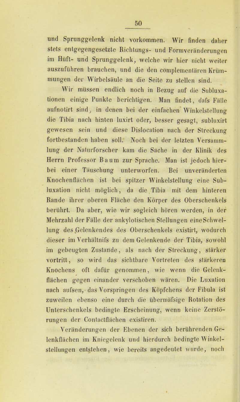 und Sprunggelenk nicht vorkommen. Wir finden daher stets entgegengesetzte Richlungs- und Formvoränderungen im Hüft- und Sprunggelenk, welche wir hier nicht weiter auszuführen brauchen, und die den complemenlären Krüm- mungen der Wirbelsäule an die Seite zu stellen sind. Wir müssen endlich noch in Bezug auf die Subluxa- tionen einige Punkte berichtigen. Man findet, dafs Fälle aufnotirt sind^ in denen bei der einfachen Winkelslellung die Tibia nach hinten luxirt oder, besser gesagl, subluxirt gewesen sein und diese Dislocalion nach der Streckung fortbestanden haben soll. Noch bei der letzten Versamm- lung der Naturforscher kam die Sache in der Klinik des Herrn Professor Baum zur Sprache. Man ist jedoch hier- bei einer Täuschung unterworfen. Bei unveränderten Knochenflächen ist bei spitzer Winkelstellung eine Sub- luxation nicht möglich, da die Tibia mit dem hinteren Rande ihrer oberen Fläche den Körper des Oberschenkels berührt. Da aber, wie wir sogleich hören werden, in der Mehrzahl der Fälle der ankylotischen Stellungen eine Schwel- lung des .Gelenkendes des Oberschenkels existirt, wodurch dieser im Verhältnifs zu dem Gelenkende der Tibia, sowohl im gebeugten Zustande, als nach der Streckung, stärker vortritt, so wird das sichtbare Vortreten des stärkeren Knochens oft dafür genommen, wie wenn die Gelenk- flächen gegen einander verschoben wären. Die Luxation nach aufsen,-das Vorspringen des Köpfchens der Fibula ist zuweilen ebenso eine durch die übermäfsige Rotation des Unterschenkels bedingte Erscheinung, wenn keine Zerstö- rungen der Conlactflächen exisliren. Veränderungen der Ebenen der sich berührenden Ge- lenkflächen im Kniegelenk und hierdurch bedingte Winkel- stellungen entstehen, wie bereits angedeutet wurde, noch