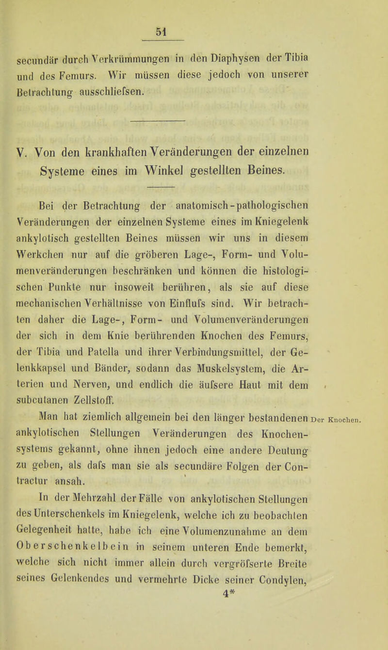 54 secundär durch Verkrümmungen in den Diaphysen der Tibia und des Femurs. Wir müssen diese jedoch von unserer Betrachlung aiisschliefsen. V. Von den krankhaften Veränderungen der einzelnen Systeme eines im W^inkel gestellten Beines. Bei der Betrachtung der anatomisch-pathologischen Veränderungen der einzelnen Systeme eines im Kniegelenk ankylolisch gestellten Beines müssen wir uns in diesem Werkchen nur auf die gröberen Lage-, Form- und Volu- menveränderungen beschränken und können die histologi- schen Punkte nur insow^eit berühren, als sie auf diese mechanischen Verhältnisse von Einflufs sind. Wir betrach- ten daher die Lage-, Form- und Volumenveränderungen der sich in dem Knie berührenden Knochen des Femurs, der Tibia und Patella und ihrer Verbindungsmittel, der Ge- lenkkapsel und Bänder, sodann das Muskelsyslem, die Ar- terien und Nerven, und endlich die äufsere Haut mit dem subcutanen Zellstoff. Man hat ziemlich allgemein bei den länger bestandenen Der Knochen, ankylotischen Stellungen Veränderungen des Knochen- systems gekannt, ohne ihnen jedoch eine andere Deutung zu geben, als dafs man sie als secundäre Folgen der Con- tractur ansah. In der Mehrzahl der Fälle von ankylotischen Stellungen des Unterschenkels im Kniegelenk, welche ich zu beobachlen Gelegenheit hatte, habe ich eine Volumenzunahme an dem Oberschenkelbein in seinem unteren Ende bemerkt, welche sich nicht immer allein durch vergrölserle Breite seines Gelenkcndes und vermehrte Dicke seiner Gondylen, 4*