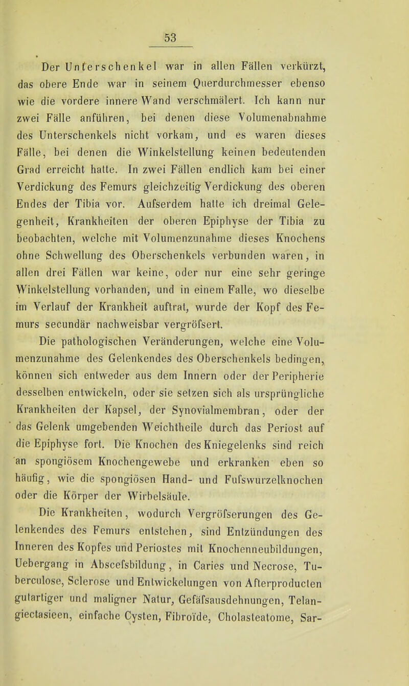 Der Unterschenkel war in allen Fällen verkürzt, das obere Ende war in seinem Oiierdurchinesser ebenso wie die vordere innere Wand verschmälert. Ich kann nur zwei Fälle anführen, bei denen diese Volumenabnahme des Unterschenkels nicht vorkam, und es waren dieses Fälle, bei denen die Winkelstellung keinen bedeutenden Grad erreicht halle. In zwei Fällen endlich kam bei einer Verdickung des Femurs gleichzeitig Verdickung des oberen Endes der Tibia vor. Aufserdem halte ich dreimal Gele- genheit, Krankheiten der oberen Epiphyse der Tibia zu beobachten, welche mit Volumenzunahme dieses Knochens ohne Schwellung des Oberschenkels verbunden waren, in allen drei Fällen war keine, oder nur eine sehr geringe Winkelstellung vorhanden, und in einem Falle, wo dieselbe im Verlauf der Krankheit auftrat, wurde der Kopf des Fe- murs secundär nachweisbar vergröfsert. Die pathologischen Veränderungen, welche eine Volu- menzunahme des Gelenkendes des Oberschenkels bedingen, können sich entweder aus dem Innern oder der Peripherie desselben entwickeln, oder sie setzen sich als ursprüngliche Krankheiten der Kapsel, der Synovialmembran, oder der das Gelenk umgebenden Weichtheile durch das Periost auf die Epiphyse fort. Die Knochen des Kniegelenks sind reich an spongiösem Knochengewebe und erkranken eben so häufig, wie die spongiösen Hand- und Fufswurzelknochen oder die Körper der Wirbelsäule. Die Krankheiten, wodurch Vergröfserungen des Ge- lenkendes des Femurs entstehen, sind Entzündungen des Inneren des Kopfes und Periostes mit Knochenneubildungen, Uebergang in Abscefsbildung, in Caries und Necrose, Tu- berculose, Sclerose und Entwickelungen von Afterproduclen gutartiger und maligner Natur, Gefäfsausdehnungen, Telan- giectasieen, einfache Cysten, Fibroide, Cholaslealome, Sar-