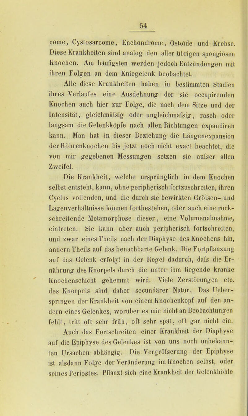 coine, Cystosarcome, Enchondrome, Osloide und Krebse. Diese Krankheiten sind analog den aller übrigen spongiösen Knochen. Am häufigsten werden jedoch Entzündungen mit ihren Folgen an dem Kniegelenk beobachtet. Alle diese Krankheiten haben in bestimmten Stadien ihres Verlaufes eine Ausdehnung der sie occupirenden Knochen auch hier zur Folge, die nach dem Sitze und der Intensität, gleichmäfsig oder ungleichmäfsig, rasch oder langsam die Gelenkköpfe nach allen Richtungen expandiren kann. Man hat in dieser Beziehung die Längenexpansion der Röhrenknochen bis jetzt noch nicht exact beachtet, die von mir gegebenen Messungen setzen sie aufser allen Zweifel. Die Krankheit, welche ursprünglich in dem Knochen selbst entsteht, kann, ohne peripherisch fortzuschreiten, ihren Cyclus vollenden, und die durch sie bewirkten Gröfsen- und Lagenverhältnisse können fortbestehen, oder auch eine rück- schreitende Metamorphose dieser, eine Volumenabnahme, eintreten. Sie kann aber auch peripherisch fortschreiten, und zwar eines Theils nach der Diaphyse des Knochens hin, andern Theils auf das benachbarte Gelenk. Die Forlpflanzung auf das Gelenk erfolgt in der Regel dadurch, dafs die Er- nährung des Knorpels durch die unter ihm liegende kranke Knochenschicht gehemmt wird. Viele Zerstörungen etc. des Knorpels sind daher secundärer Natur. Das Ueber- springen der Krankheit von einem Knochenkopf auf den an- dern eines Gelenkes, worüber es mir nicht an Beobachtungen fehlt, tritt oft sehr früh, oft sehr spät, oft gar nicht ein. Auch das Fortschreiten einer Krankheit der Diaphyse auf die Epiphyse des Gelenkes ist von uns noch unbekann- ten Ursachen abhängig. Die Vergröfserung der Epiphyse ist alsdann Folge der Veränderung im Knochen selbst, oder seines Periostes. Pflanzt sich eine Krankheit der Gelenkhöhle