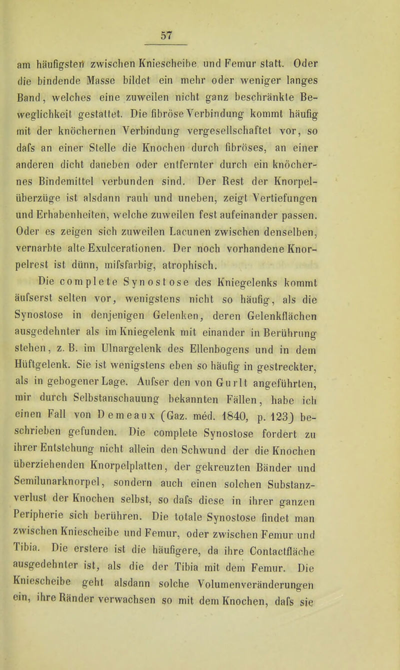 am häiifigsferi zwisclien Kniescheibe und Femur statt. Oder die bindende Masse bildet ein mehr oder weniger langes Band, welches eine zuweilen nicht ganz beschränkte Be- weglichkeil gestattet. Die fibröse Verbindung kommt häufig mit der knöchernen Verbindung vergesellschaftet vor, so dafs an einer Stelle die Knochen durch fibröses, an einer anderen dicht daneben oder entfernter durch ein knöcher- nes Bindemittel verbunden sind. Der Rest der Knorpel- überzüge ist alsdann rauh und uneben, zeigt Vertiefungen und Erhabenheiten, welche zuweilen fest aufeinander passen. Oder es zeigen sich zuweilen Lacunen zwischen denselben, vernarbte alte Exulcerationen. Der noch vorhandene Knor- pelrest ist dünn, mifsfarbig, atrophisch. Die complete Synostose des Kniegelenks kommt äufserst selten vor, wenigstens nicht so häufig, als die Synostose in denjenigen Gelenken, deren Gelenkflächen ausgedehnter als im Kniegelenk mit einander in Berührung stehen, z.B. im Ulnargelenk des Ellenbogens und in dem Hüftgelenk. Sie ist wenigstens eben so häufig in gestreckter, als in gebogener Lage. Aufser den von Gurlt angeführten, mir durch Selbstanschauung bekannten Fällen, habe ich einen Fall von Demeaux (Gaz. med. 1840, p. 123^ be- schrieben gefunden. Die complete Synostose fordert zu ihrer Entstehung nicht allein den Schwund der die Knochen überziehenden Knorpelplatten, der gekreuzten Bänder und Semilunarknorpel, sondern auch einen solchen Substanz- verlust der Knochen selbst, so dafs diese in ihrer ganzen Peripherie sich berühren. Die totale Synostose findet man zwischen Kniescheibe und Femur, oder zwischen Femur und Tibia. Die erstere ist die häufigere, da ihre Contactfläche ausgedehnter ist, als die der Tibia mit dem Femur. Die Kniescheibe geht alsdann solche Volumenveränderungen ein, ihre Ränder verwachsen so mit dem Knochen, dafs sie