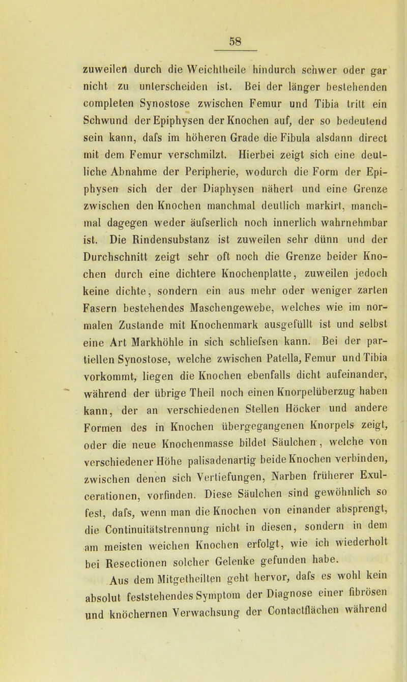 zuweilen durch die Weichlheile hindurch schwer oder gar nicht zu unlerscheiden ist. Bei der länger besiehenden completen Synostose zwischen Femur und Tibia tritt ein Schwund derEpiphysen der Knochen auf, der so bedeutend sein kann, dafs im höheren Grade die Fibula alsdann direct mit dem Femur verschmilzt. Hierbei zeigt sich eine deut- liche Abnahme der Peripherie, wodurch die Form der Epi- physen sich der der Diaphysen nähert und eine Grenze zwischen den Knochen manchmal deutlich markirt, manch- mal dagegen weder äufserlich noch innerlich wahrnehmbar ist. Die Rindensubstanz ist zuweilen sehr dünn und der Durchschnitt zeigt sehr oft noch die Grenze beider Kno- chen durch eine dichtere Knochenplatte, zuweilen jedoch keine dichte, sondern ein aus mehr oder weniger zarten Fasern bestehendes Maschengewebe, welches wie im nor- malen Zustande mit Knochenmark ausgefüllt ist und selbst eine Art Markhöhle in sich schliefsen kann. Bei der par- tiellen Synostose, welche zwischen Patella, Femur und Tibia vorkommt, liegen die Knochen ebenfalls dicht aufeinander, während der übrige Theil noch einen Knorpelüberzug haben kann, der an verschiedenen Stellen Höcker und andere Formen des in Knochen übergegangenen Knorpels zeigt, oder die neue Knochenmasse bildet Säulchen , welche von verschiedener Höhe palisadenartig beide Knochen verbinden, zwischen denen sich Vertiefungen, Narben früherer Exul- cerationen, vorfinden. Diese Säulchen sind gewöhnlich so fest, dafs, wenn man die Knochen von einander absprengt, die Continuilätstrennung nicht in diesen, sondern in dem am meisten weichen Knochen erfolgt, wie ich wiederholt bei Resectionen solcher Gelenke gefunden habe. Aus dem Mitgetheilten geht hervor, dafs es wohl kein absolut feststehendes Symptom der Diagnose einer fibrösen und knöchernen Verwachsung der Conlaclflächen während