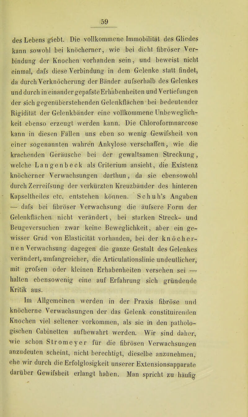 des Lebens giebt. Die vollkommene Immobilität des Gliedes kann sowohl bei knöcherner, wie bei dicht fibröser Ver- bindung der Knochen vorhanden sein, und beweist nicht einmal, dafs diese Verbindung in dem Gelenke statt findet, da durch Verknöcherung der Bänder aufserhalb des Gelenkes und durch in einander gepafsteErhabenheiten und Vertiefungen der sich gegenüberstehenden Gelenkflächen bei bedeutender Rigidität der Gelenkbänder eine vollkommene Unbeweglich- keit ebenso erzeugt werden kann. Die Chloroformnarcose kann in diesen Fällen uns eben so wenig Gewifsheit von einer sogenannten wahren Ankylose verschafien, wie die krachenden Geräusche bei der gewaltsamen Streckung, welche Langenbeck als Criterium ansieht, die Existenz knöcherner Verwachsungen darthun, da sie ebensowohl durch Zerreifsung der verkürzten Kreuzbänder des hinteren Kapsellheiles etc. entstehen können. Schuh's Angaben — dafs bei fibröser Verwachsung die äufsere Form der Gelenkflächen nicht verändert, bei starken Streck- und Beugeversuchen zwar keine Beweglichkeit, aber ein ge- wisser Grad von Elasticität vorhanden, bei der knöcher- nen Verwachsung dagegen die ganze Gestalt des Gelenkes verändert, umfangreicher, die Arliculationslinie undeutlicher, mit grofsen oder kleinen Erhabenheiten versehen sei — halten ebensowenig eine auf Erfahrung sich gründende Kritik aus. Im Allgemeinen werden in der Praxis fibröse und knöcherne Verwachsungen der das Gelenk constiluirenden Knochen viel seltener vorkommen, als sie in den patholo- gischen Cabinetten aufbewahrt werden. Wir sind daher, wie schon Stromeyer für die fibrösen Verwachsungen anzudeuten scheint, nicht berechtigt, dieselbe anzunehmen, ehe wir durch die Erfolglosigkeit unserer Extensionsapparate darüber Gewifsheit erlangt haben. Man spricht zu häufig