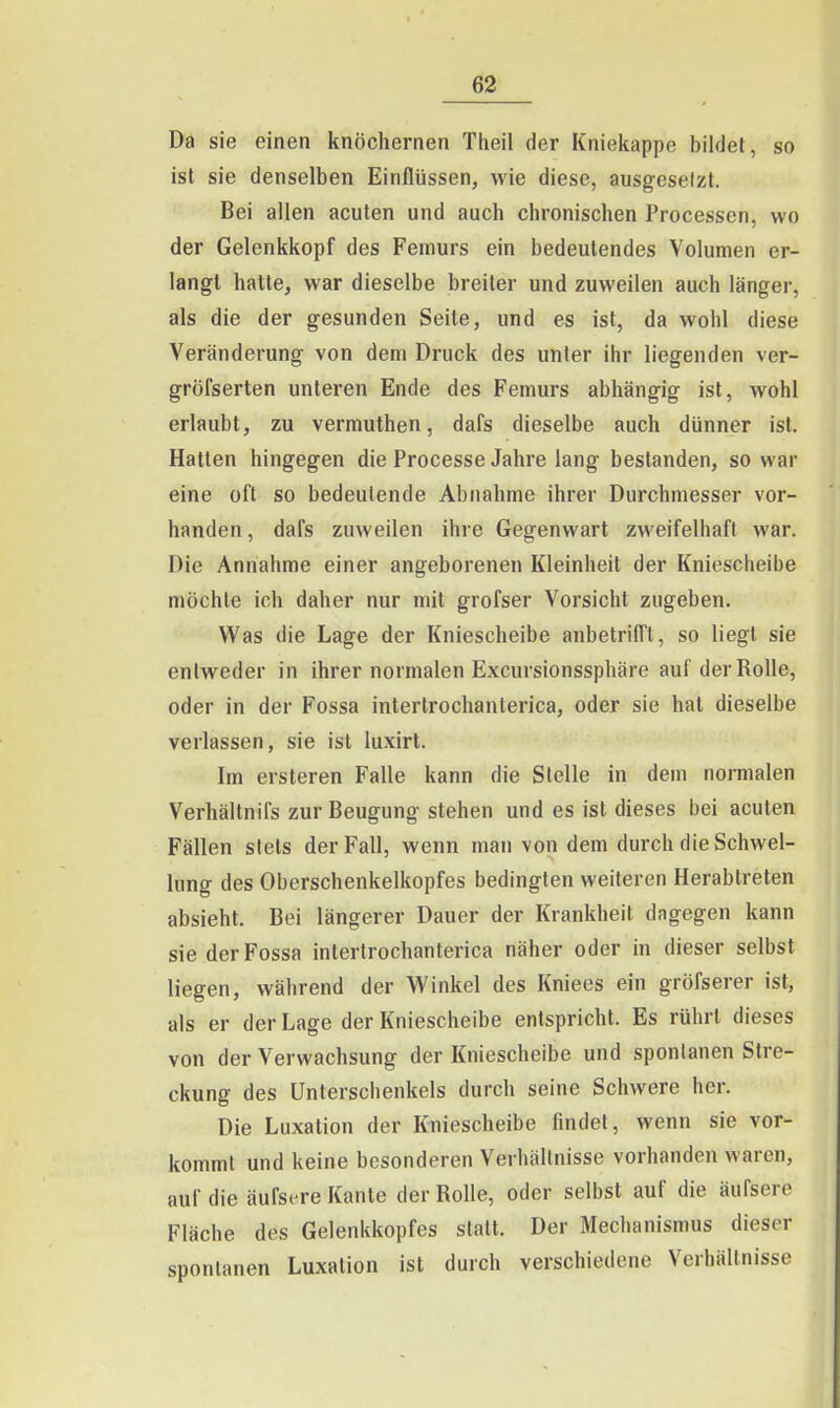 Da sie einen knöchernen Theil der Kniekappe bildet, so ist sie denselben Einflüssen, wie diese, ausgcselzt. Bei allen acuten und auch chronischen Processen, wo der Gelenkkopf des Femurs ein bedeutendes Volumen er- langt hatte, war dieselbe breiter und zuweilen auch länger, als die der gesunden Seile, und es ist, da wohl diese Veränderung von dem Druck des unter ihr liegenden ver- gröfserten unteren Ende des Femurs abhängig ist, wohl erlaubt, zu vermuthen, dafs dieselbe auch dünner ist. Hatten hingegen die Processe Jahre lang bestanden, so war eine oft so bedeutende Abnahme ihrer Durchmesser vor- handen , dafs zuweilen ihre Gegenwart zweifelhaft war. Die Annahme einer angeborenen Kleinheit der Kniescheibe möchte ich daher nur mit grofser Vorsicht zugeben. Was die Lage der Kniescheibe anbetrifft, so liegt sie entweder in ihrer normalen Excursionssphäre auf der Rolle, oder in der Fossa interlrochanterica, oder sie hat dieselbe verlassen, sie ist luxirt. Im ersteren Falle kann die Stelle in dem normalen Verhältnifs zur Beugung stehen und es ist dieses bei acuten Fällen stets der Fall, wenn man von dem durch die Schwel- lung des Oberschenkelkopfes bedingten weiteren Herabtreten absieht. Bei längerer Dauer der Krankheit dagegen kann sie der Fossa intertrochanterica näher oder in dieser selbst liegen, während der Vy^inkel des Kniees ein gröfserer ist, als er der Lage der Kniescheibe entspricht. Es rührt dieses von der Verwachsung der Kniescheibe und spontanen Stre- ckung des Unterschenkels durch seine Schwere her. Die Luxation der Kniescheibe findet, wenn sie vor- kommt und keine besonderen Verhältnisse vorhanden waren, auf die äufsere Kante der Rolle, oder selbst auf die äufsere Fläche des Gelenkkopfes statt. Der Mechanismus dieser spontanen Luxation ist durch verschiedene Verhältnisse