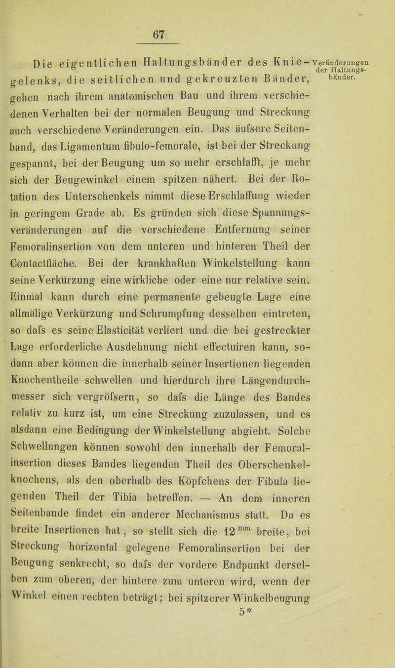 Die eiffenllichen Haltu ngsb än d er des K n i e - Veränderungen ° der Haltungs- gelenks, die seitlichen und gekreuzten Bänder, i^^nder. gehen nach ihrem anatomischen Bau und ihrem verschie- denen Verhalten bei der normalen Beugung und Streckung auch verschiedene Veränderungen ein. Das äufsere Seiten- band, das Ligamentum fibulo-femorale, ist bei der Streckung gespannt, bei der Beugung um so mehr erschlafft, je mehr sich der Beugewinkel einem spitzen nähert. Bei der Ro- tation des Unterschenkels nimmt diese Erschlaffung wieder in geringem Grade ab. Es gründen sich diese Spannungs- veränderungen auf die verschiedene Entfernung seiner Fenioralinsertion von dem unteren und hinteren Theil der Contactfläche. Bei der krankhaften Winkelstellung kann seine Verkürzung eine wirkliche oder eine nur relative sein. Einmal kann durch eine permanente gebeugte Lage eine allmälige Verkürzung und Schrumpfung desselben eintreten, so dafs es seine Elasticität verliert und die bei gestreckter Lage erforderliche Ausdehnung nicht effectuiren kann, so- dann aber können die innerhalb seiner Insertionen liegfenden Knocheiitheile schwellen und hierdurch ihre Längendurch- messer sich vergröfsern, so dafs die Länge des Bandes relativ zu kurz ist, um eine Streckung zuzulassen, und es alsdann eine Bedingung der Winkelstellung abgiebt. Solche Schwellungen können sowohl den innerhalb der Femoral- inserlion dieses Bandes liegenden Theil des Oberschenkel- knochens, als den oberhalb des Köpfchens der Fibula lie- genden Theil der Tibia betreffen. — An dem inneren Seilenbande findet ein anderer Meclianismus statt. Da es breite Insertionen hat, so stellt sich die 12° breite, bei Streckung horizontal gelegene Femoralinsertion bei der Beugung senkrecht, so dafs der vordere Endpunkt dersel- ben zum oberen, der hintere zum unteren wird, wenn der Winkel einen rechten beträgt; bei spitzerer Winkelbeugung 5*