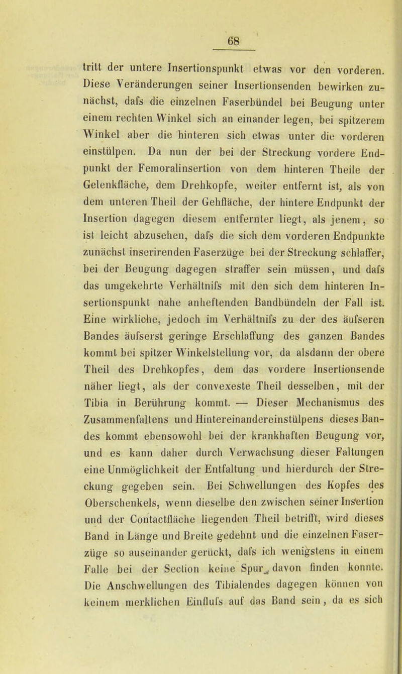 tritt der untere Insertionspiinkt etwas vor den vorderen. Diese Veränderungen seiner Inserlionsenden bewirken zu- nächst, dafs die einzelnen Faserbündel bei Beugung unter einem rechten Winkel sich an einander legen, bei spitzerem Winkel aber die hinteren sich etwas unter die vorderen einstülpen. Da nun der bei der Streckung vordere End- punkt der Feinoralinsertion von dem hinteren Theile der Gelenkfläche, dem Drehkopfe, weiter entfernt ist, als von dem unleren Theil der Gehfläche, der hintere Endpunkt der Insertion dagegen diesem entfernter liegt, als jenem, so ist leicht abzusehen, dafs die sich dem vorderen Endpunkte zunächst inserirenden Faserzüge bei der Streckung schlafier, bei der Beugung dagegen siraff'er sein müssen, und dafs das umgekehrte Verhältnifs mit den sich dem hinteren In- serlionspunkt nahe anheftenden Bandbündeln der Fall ist. Eine wirklidie, jedoch im Verhältnifs zu der des äufseren Bandes äufserst geringe Erschlafl'ung des ganzen Bandes kommt bei spitzer V\'inkelstellung vor, da alsdann der obere Theil des Drehkopfes, dem das vordere Inserlionsende näher liegt, als der convexeste Theil desselben, mit der Tibia in Berührung kommt. — Dieser Mechanismus des Zusammenfaltens und Hintereinandercinstülpens dieses Ban- des kommt ebensowohl bei der krankhaften Beugung vor, und es kann daher durch Verwachsung dieser Faltungen eine Unmöglichkeit der Entfaltung und hierdurch der Stre- ckung gegeben sein. Bei Schwellungen des Kopfes des Oberschenkels, wenn dieselbe den zwischen seiner Ins'ertion und der Contactfläche liegenden Theil belriff't, wird dieses Band in Länge und Breite gedehnt und die einzelnen Faser- züge so auseinander gerückt, dafs ich wenigstens in einem Falle bei der Seclion keine Spur^ davon finden konnte. Die Anschwellungen des Tibialendes dagegen können von keinem merklichen Einflufs auf das Band sein, da es sich