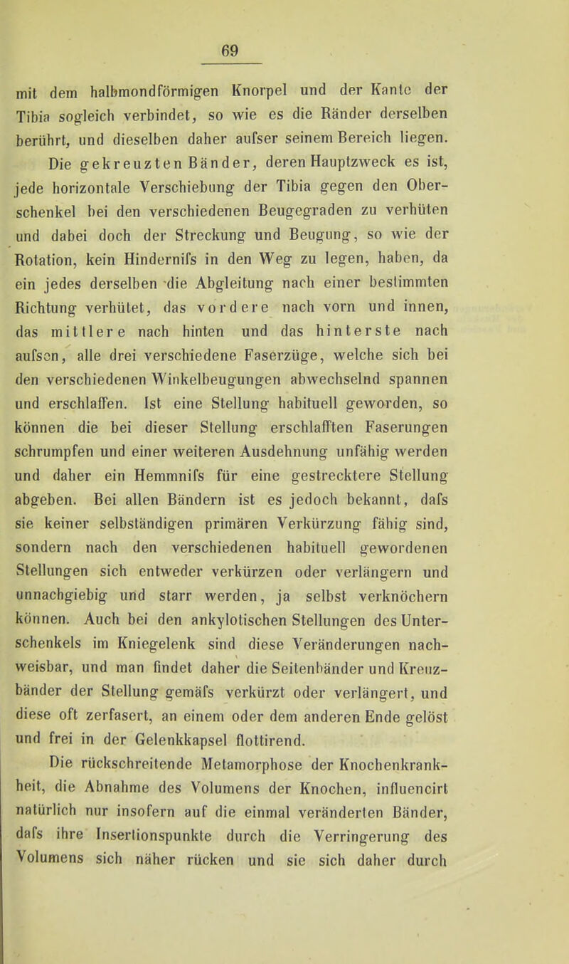 mit dem halbmondförmigen Knorpel und der Kanlc der Tibia sogleich verbindet, so wie es die Ränder derselben berührt, und dieselben daher aiifser seinem Bereich liegen. Die gekreuzten Bänder, deren Hauptzweck es ist, jede horizontale Verschiebung der Tibia gegen den Ober- schenkel bei den verschiedenen Beugegraden zu verhüten und dabei doch der Streckung und Beugung, so wie der Rotation, kein Hindernifs in den Weg zu legen, haben, da ein jedes derselben die Abgleitung nach einer bestimmten Richtung verhütet, das vordere nach vorn und innen, das mittlere nach hinten und das hinterste nach aufscn, alle drei verschiedene Faserzüge, welche sich bei den verschiedenen Winkelbeugungen abwechselnd spannen und erschlaffen. Ist eine Stellung habituell geworden, so können die bei dieser Stellung erschlafften Faserungen schrumpfen und einer weiteren Ausdehnung unfähig werden und daher ein Hemmnifs für eine gestrecktere Stellung abgeben. Bei allen Bändern ist es jedoch bekannt, dafs sie keiner selbständigen primären Verkürzung fähig sind, sondern nach den verschiedenen habituell gewordenen Stellungen sich entweder verkürzen oder verlängern und unnachgiebig und starr werden, ja selbst verknöchern können. Auch bei den ankylotischen Stellungen des Unter- schenkels im Kniegelenk sind diese Veränderungen nach- weisbar, und man findet daher die Seitenbänder und Kreuz- bänder der Stellung gemäfs verkürzt oder verlängert, und diese oft zerfasert, an einem oder dem anderen Ende gelöst und frei in der Gelenkkapsel flottirend. Die rückschreitende Metamorphose der Knochenkrank- heit, die Abnahme des Volumens der Knochen, influencirt natürlich nur insofern auf die einmal veränderten Bänder, dafs ihre Inserlionspunkte durch die Verringerung des Volumens sich näher rücken und sie sich daher durch