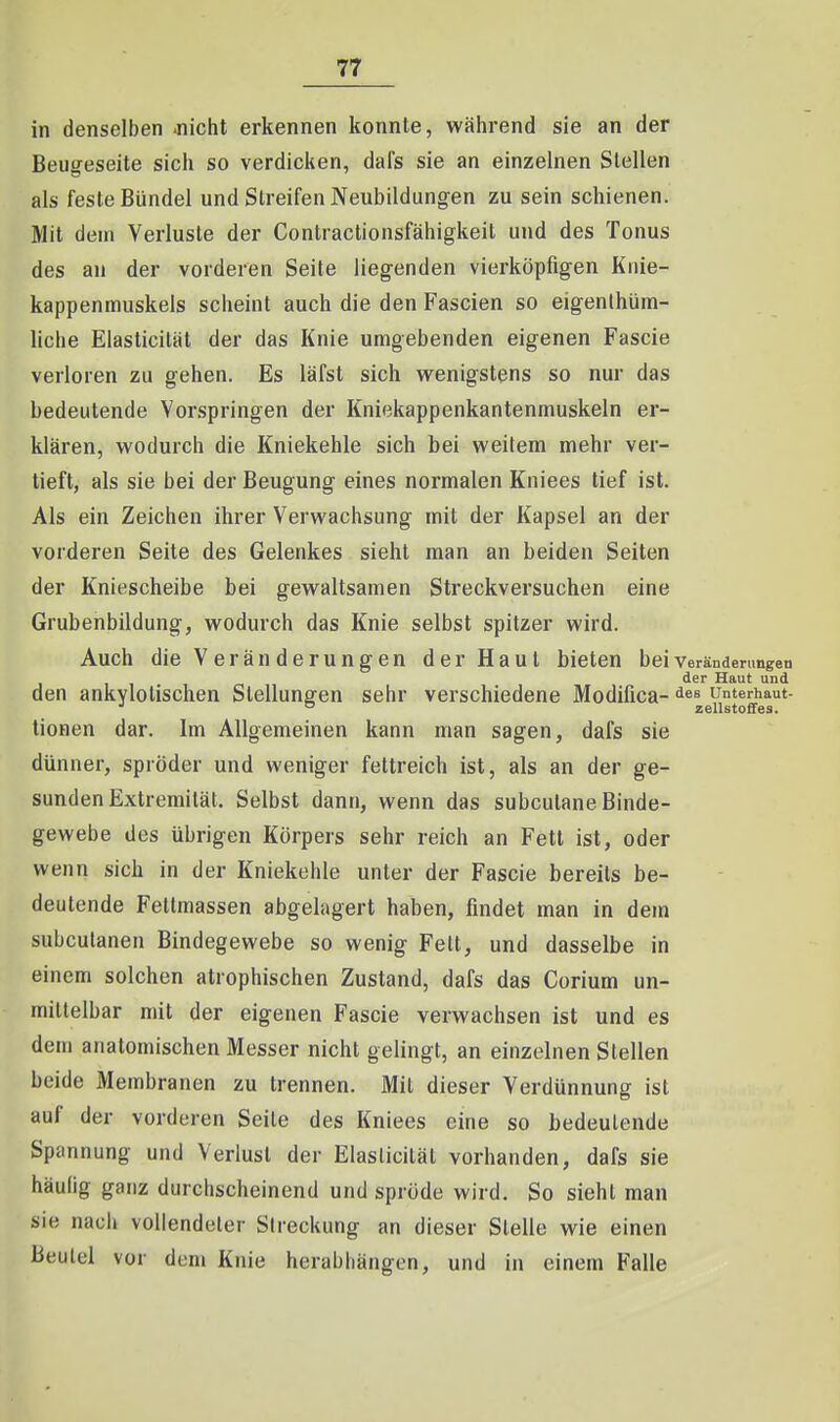 in denselben -nicht erkennen konnte, während sie an der Beugeseite sich so verdicken, dafs sie an einzelnen Stellen als feste Bündel und Streifen Neubildungen zu sein schienen. Mit dem Verluste der Conlractionsfähigkeit und des Tonus des an der vorderen Seite liegenden vierköpfigen Knie- kappenmuskels scheint auch die den Fascien so eigenthüm- liche Elasticilät der das Knie umgebenden eigenen Fascie verloren zu gehen. Es läfst sich wenigstens so nur das bedeutende Vorspringen der Kniekappenkantenmuskeln er- klären, wodurch die Kniekehle sich bei weitem mehr ver- tieft, als sie bei der Beugung eines normalen Kniees tief ist. Als ein Zeichen ihrer Verwachsung mit der Kapsel an der vorderen Seite des Gelenkes sieht man an beiden Seiten der Kniescheibe bei gewaltsamen Streckversuchen eine Grubenbildung, wodurch das Knie selbst spitzer wird. Auch die Veränderungen der Haut bieten beiverändenmgen der Haut und den ankylolischen Stellungen sehr verschiedene Modifica- unterbaut- tionen dar. Im Allgemeinen kann man sagen, dafs sie dünner, spröder und weniger fettreich ist, als an der ge- sunden Extremität. Selbst dann, wenn das subcutane Binde- gewebe des übrigen Körpers sehr reich an Fett ist, oder wenn sich in der Kniekehle unter der Fascie bereits be- deutende Fetlmassen abgelagert haben, findet man in dem subcutanen Bindegewebe so wenig Fett, und dasselbe in einem solchen atrophischen Zustand, dafs das Corium un- mittelbar mit der eigenen Fascie verwachsen ist und es dem anatomischen Messer nicht gelingt, an einzelnen Stellen beide Membranen zu trennen. Mit dieser Verdünnung ist auf der vorderen Seite des Kniees eine so bedeutende Spannung und Verlust der Elasticilät vorhanden, dafs sie häufig ganz durchscheinend und spröde wird. So sieht man sie nacli vollendeter Streckung an dieser Stelle wie einen Beulel vor dem Knie herabliängcn, und in einem Falle