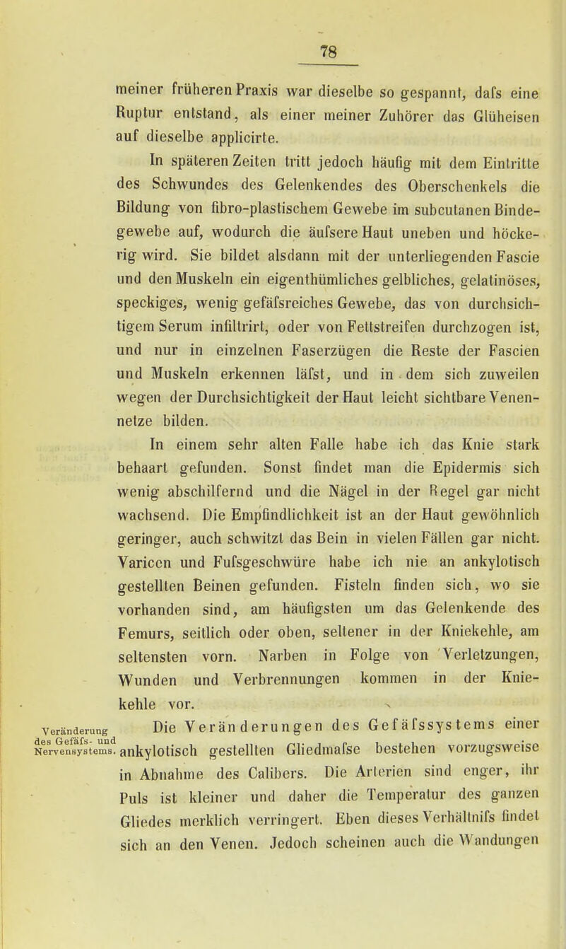 meiner früheren Praxis war dieselbe so gespannt, dafs eine Ruptur entstand, als einer meiner Zuhörer das Glüheisen auf dieselbe applicirte. In späteren Zeiten tritt jedoch häufig mit dem Einlritte des Schwundes des Gelenkendes des Oberschenkels die Bildung von fibro-plastischem Gewebe im subcutanen Binde- gewebe auf, wodurch die äufsereHaut uneben und höcke- rig wird. Sie bildet alsdann mit der unterliegenden Fascie und den Muskeln ein eigenthümliches gelbliches, gelatinöses, speckiges, wenig gefäfsreiches Gewebe, das von durchsich- tigem Serum infdtrirt, oder von Feltstreifen durchzogen ist, und nur in einzelnen Faserzügen die Reste der Fascien und Muskeln erkennen läfst, und in . dem sich zuweilen wegen der Durchsichtigkeit der Haut leicht sichtbare Yenen- netze bilden. In einem sehr alten Falle habe ich das Knie stark behaart gefunden. Sonst findet man die Epidermis sich wenig abschilfernd und die Nägel in der Regel gar nicht wachsend. Die Empfindlichkeit ist an der Haut gewöhnlich geringer, auch schwitzt das Bein in vielen Fällen gar nicht. Varicen und Fufsgeschwüre habe ich nie an ankylotisch gestellten Beinen gefunden. Fisteln finden sich, wo sie vorhanden sind, am häufigsten um das Gelenkende des Femurs, seitlich oder oben, sellener in der Kniekehle, am seltensten vorn. Narben in Folge von Verletzungen, Wunden und Verbrennungen kommen in der Knie- kehle vor. Veränderung Die Veränderungen des Gefäfssystems einer Nerv^en^f/stems. ankylotisch gestellten Ghedmafse bestehen vorzugsweise in Abnahme des Calibers. Die Arterien sind enger, ihr Puls ist kleiner und daher die Temperatur des ganzen Gliedes merklich verringert. Eben dieses Verhällnifs findet sich an den Venen, Jedoch scheinen auch die Wandungen