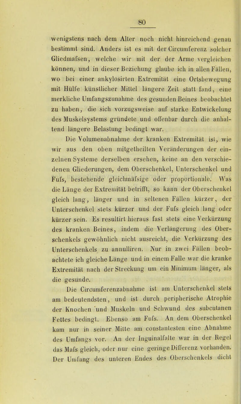 wenigstens nach dem Aller noch nicht hinreichend genau bestimmt sind. Anders ist es mit der Circumferenz solcher Gliedmafsen, welche wir mit der der Arme vergleichen können, und in dieser Beziehung glaube ich in allen Fällen, wo bei einer ankylosirten Extremität eine Ortsbewegung mit Hülfe künstlicher Mittel längere Zeil statt fand, eine merkliche Umfangszunahme des gesunden Beines beobachtet zu haben, die sich vorzugsweise auf starke Entwickelung des Muskelsystems gründete und offenbar durch die anhal- tend längere Belastung bedingt war. Die Volumenabnahme der kranken Extremität isl, wie wir aus den oben mitgetbeilten Veränderungen der ein- zelnen Systeme derselben ersehen, keine an den verschie- denen Ghederungen, dem Oberschenkel, Unterschenkel und Fufs, bestehende gleichmäfsige oder proportionale. Was die Länge der Extremität belrifft, so kann der Oberschenkel gleich lang, länger und in seltenen Fällen kürzer, der Unterschenkel stets kürzer und der Fufs gleich lang oder kürzer sein. Es resultirt hieraus fast stets eine Verkürzung des kranken Beines, indem die Verlängerung des Ober- schenkels gewöhnlich nicht ausreicht, die Verkürzung des Unterschenkels zu annulliren. Nur in zwei Fällen beob- achtete ich gleiche Länge und in einem Falle war die kranke Extremität nach der Streckung um ein Minimum länger, als die gesunde. Die Circumferenzabnahme ist am Unterschenkel stets am bedeutendsten, und ist durch peripherische Atrophie der Knochen und Muskeln und Schwund des subcutanen Fettes bedingt. Ebenso am Fufs. An dem Oberschenkel kam nur in seiner Milte am constanlesten eine Abnahme des Umfangs vor. An der Inguinalfalte war in der Regel dasMafs gleich, oder nur eine geringe Dilferenz vorhanden. Der Umfang des unleren Endes des Oberschenkels diclit