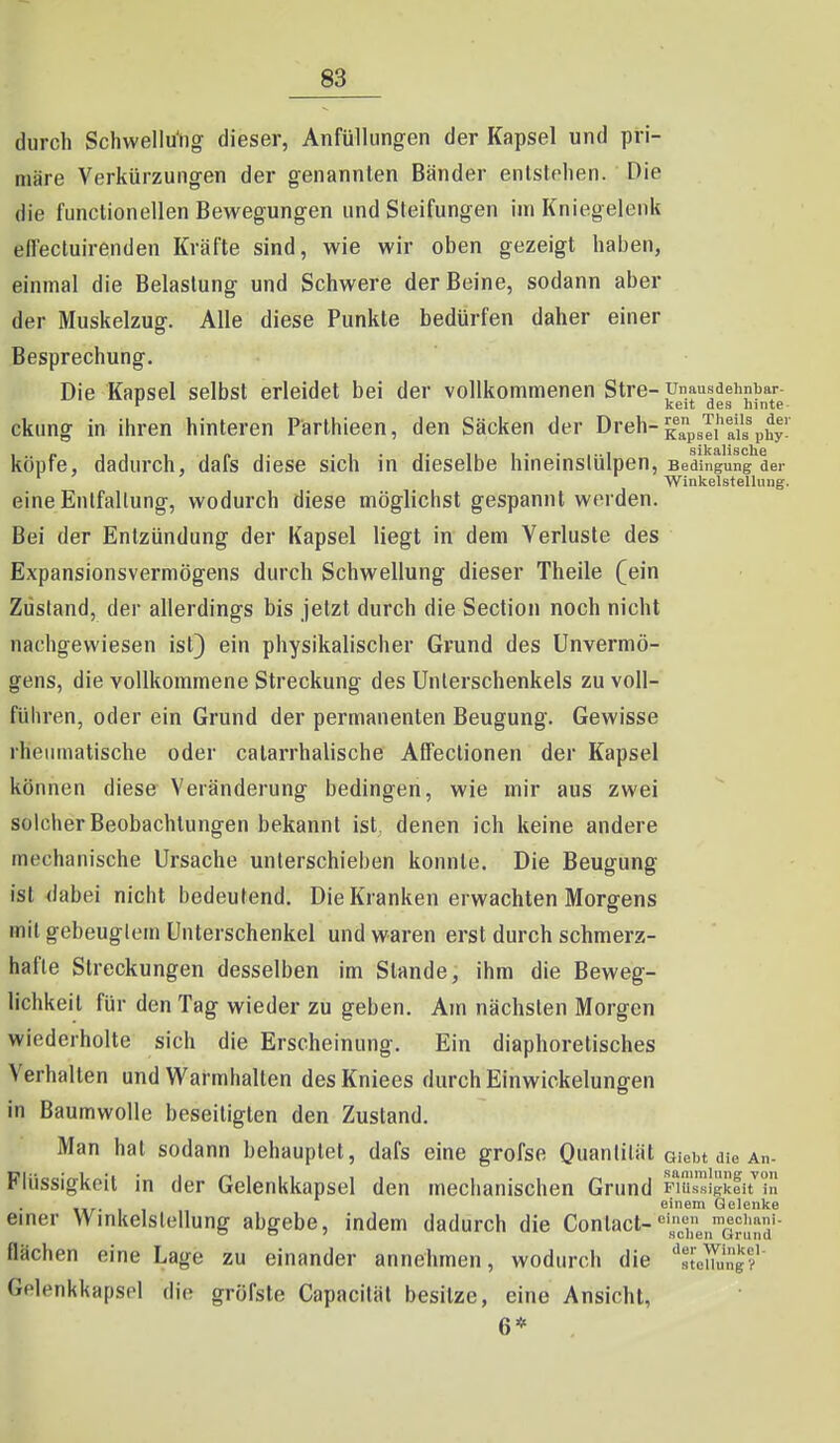 durch Schwellu'ng dieser, Anfüllungen der Kapsel und pi'i- märe Verkürzungen der genannten Bänder enlslrlien. Die die functioneilen Bewegungen und Sleifungen im Kniegelenk effectuirenden Kräfte sind, wie wir oben gezeigt haben, einmal die Belastung und Schwere der Beine, sodann aber der Muskelzug. Alle diese Punkte bedürfen daher einer Besprechung. Die Kapsel selbst erleidet bei der vollkommenen Stre- unausdehnbar- r keit des ninte- ckung in ihren hinteren Parthieen, den Säcken der Dreh-^^^p^'^l'^^'^'p^^y köpfe, dadurch, dafs diese sich in dieselbe hineinstülpen, Bedingung der Winkelstellung. eine Entfaltung, wodurch diese möglichst gespannt werden. Bei der Entzündung der Kapsel liegt in dem Verluste des Expansionsverniögens durch Schwellung dieser Theile (ein Zustand, der allerdings bis jetzt durch die Section noch nicht nachgewiesen ist) ein physikalischer Grund des Unvermö- gens, die vollkommene Streckung des Unterschenkels zu voll- führen, oder ein Grund der permanenten Beugung. Gewisse rheumatische oder catarrhalische Afifeclionen der Kapsel können diese Veränderung bedingen, wie mir aus zwei solcher Beobachtungen bekannt ist, denen ich keine andere mechanische Ursache unterschieben konnte. Die Beugung ist dabei nicht bedeutend. Die Kranken erwachten Morgens mit gebeugtem Unterschenkel und waren erst durch schmerz- hafte Streckungen desselben im Stande, ihm die Beweg- lichkeit für den Tag wieder zu geben. Am nächsten Morgen wiederholte sich die Erscheinung. Ein diaphoretisches Verhalten und Warmhalten des Kniees durch Einwickelungen in Baumwolle beseitigten den Zustand. Man hat sodann behauptet, dafs eine grofse Ouanlilät aiebt die An- Flüssigkoil in der Gelenkkapsel den mechanischen Grund Fiäipkfirin einem Gelenke einer Winltelstellung abgebe, indem dadurch die Contact-mecimni- flächen eine Lage zu einander annehmen, wodurch die '^slel^ügf Gelenkkapsel die gröfsle Capacitäl besitze, eine Ansicht, 6*