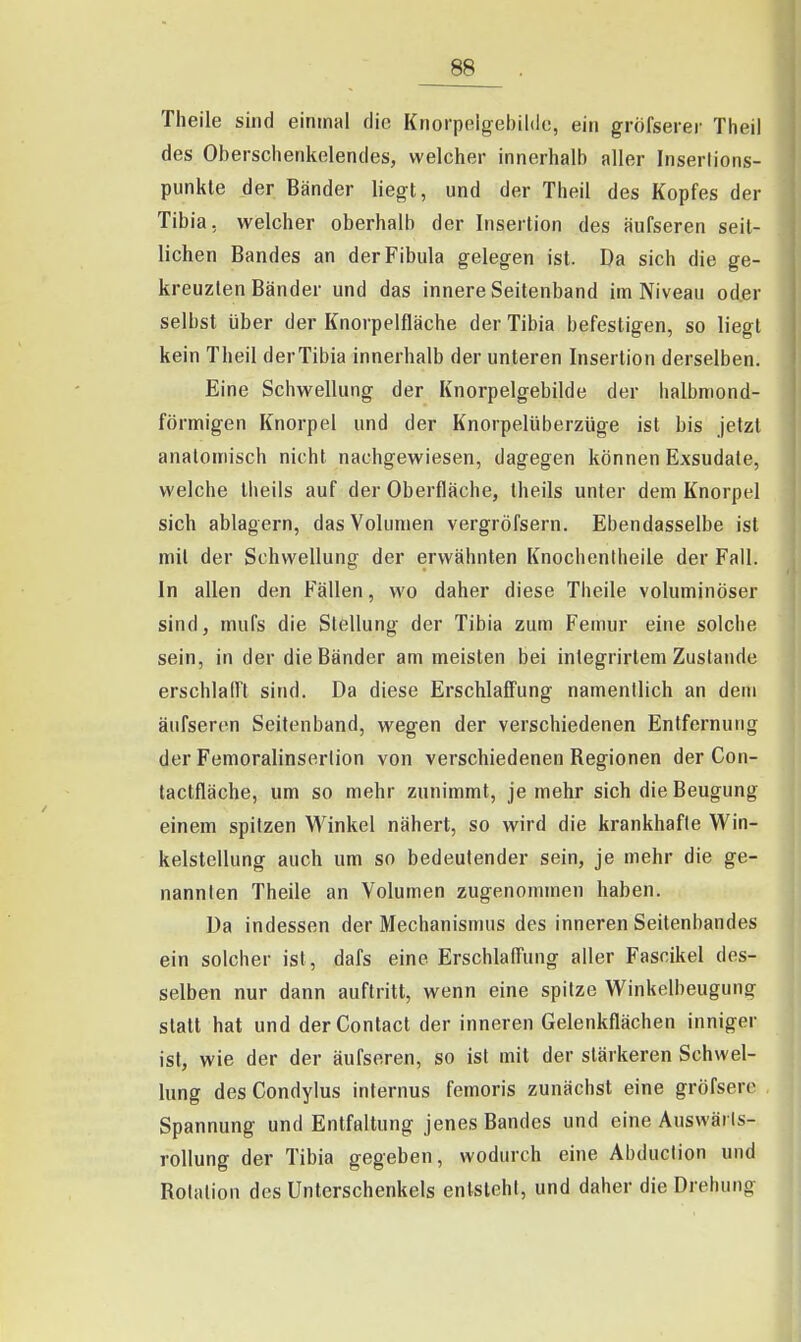 Theile sind einmal die Knorpelgebildc, ein gröfserer Theil des Oberschenkelendes, welcher innerhalb aller Inserlions- punkle der Bänder liegt, und der Theil des Kopfes der Tibia, welcher oberhalb der Insertion des äufseren seit- lichen Bandes an der Fibula gelegen ist. Da sich die ge- kreuzten Bänder und das innere Seitenband im Niveau oder selbst über der Knorpelfläche der Tibia befestigen, so liegt kein Theil derTibia innerhalb der unteren Insertion derselben. Eine Schwellung der Knorpelgebilde der halbmond- förmigen Knorpel und der Knorpelüberzüge ist bis jetzt anatomisch nicht nachgewiesen, dagegen können Exsudate, welche Iheils auf der Oberfläche, theils unter dem Knorpel sich ablagern, das Volumen vergröfsern. Ebendasselbe ist mit der Schwellung der erwähnten Knocheniheile der Fall. In allen den Fällen, wo daher diese Theile voluminöser sind, mufs die Stellung der Tibia zum Femur eine solche sein, in der die Bänder am meisten bei integrirtem Zustande erschlall't sind. Da diese Erschlaflung namentlich an dem äufseren Seitenband, wegen der verschiedenen Entfernung der Femoralinserlion von verschiedenen Regionen der Con- tactfläche, um so mehr zunimmt, je mehr sich die Beugung einem spitzen Winkel nähert, so wird die krankhafte Win- kelstellung auch um so bedeutender sein, je mehr die ge- nannten Theile an Volumen zugenommen haben. Da indessen der Mechanismus des inneren Seitenbandes ein solcher ist, dafs eine Erschlaffung aller Fascikel des- selben nur dann auftritt, wenn eine spitze Winkelbeugung statt hat und derContact der inneren Gelenkflächen inniger ist, wie der der äufseren, so ist mit der stärkeren Schwel- lung desCondylus internus femoris zunächst eine gröfsere Spannung und Entfaltung jenes Bandes und eine Auswärls- rollung der Tibia gegeben, wodurch eine Abduclion und Rotation des Unterschenkels entsteht, und daher die Drehung