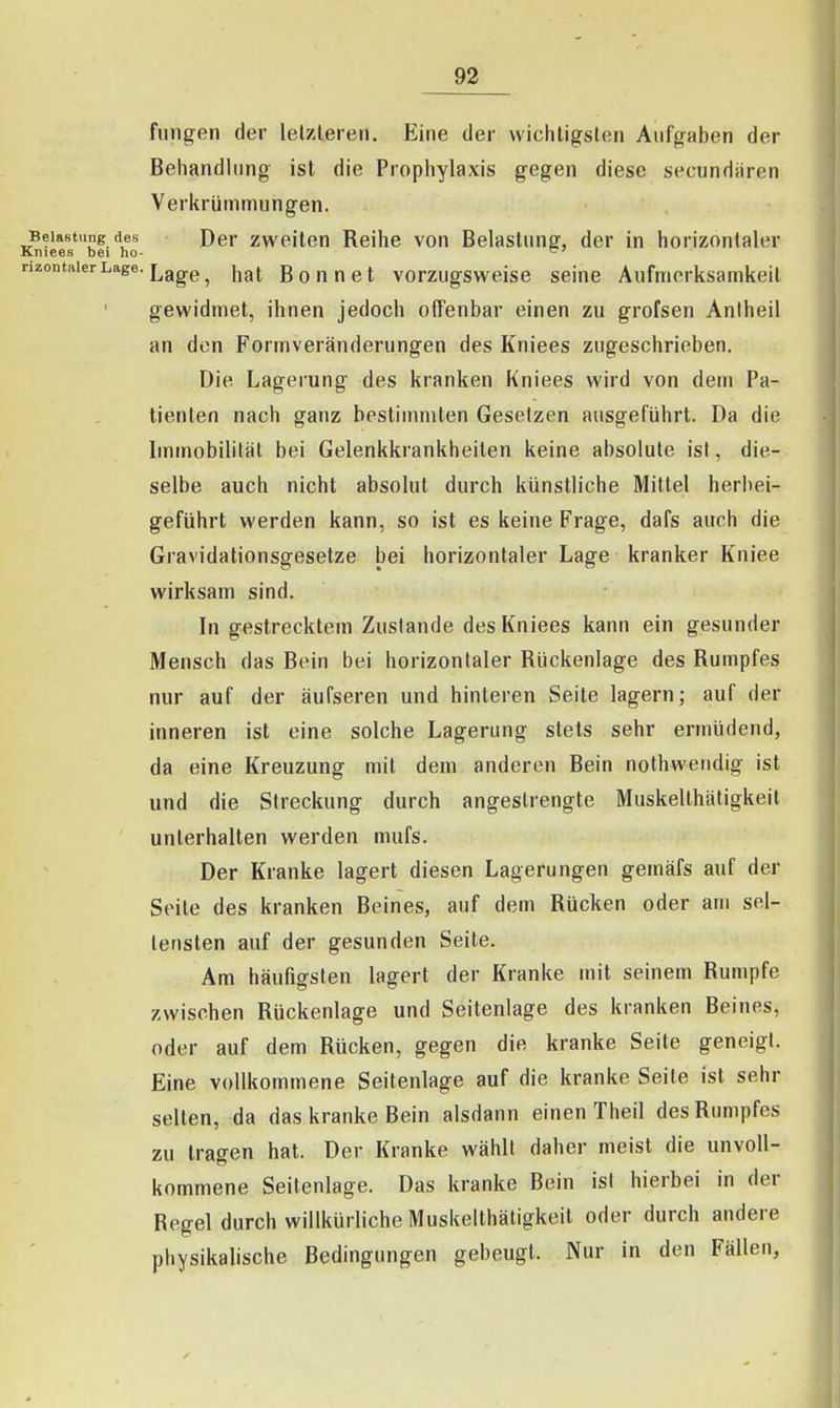 finigen der lelzleren. Eine der vviclUigslen Aufgaben der Behandlung ist die Prophylaxis gegen diese secundiiren Verkrümmungen. Belastung des Der Zweiten Reihe von Belastung, der in horizontaler Kniees bei ho- nzontaierLage. Lggg^ hat Bonnet vorzugsweise seine Aufmerksamkeit gewidmet, ihnen jedoch offenbar einen zu grofsen Antheil an den Formveränderungen des Kniees zugeschrieben. Die Lagerung des kranken Kniees wird von dem Pa- tienten nach ganz bestimmten Gesetzen ausgeführt. Da die Immobilität bei Gelenkkrankheiten keine absolute ist, die- selbe auch nicht absolut durch künstliche Mittel herbei- geführt werden kann, so ist es keine Frage, dafs auch die Gravidationsgesetze bei horizontaler Lage kranker Kniee wirksam sind. In gestrecktem Zustande des Kniees kann ein gesunder Mensch das Bein bei horizontaler Rückenlage des Rumpfes nur auf der äufseren und hinteren Seite lagern; auf der inneren ist eine solche Lagerung stets sehr ermüdend, da eine Kreuzung mit dem anderen Bein nothwendig ist und die Streckung durch angestrengte Muskellhätigkeit unterhalten werden mufs. Der Kranke lagert diesen Lagerungen gemäfs auf der Seite des kranken Beines, auf dem Rücken oder am sel- tensten auf der gesunden Seite. Am häufigsten lagert der Kranke mit seinem Rumpfe zwischen Rückenlage und Seitenlage des kranken Beines, oder auf dem Rücken, gegen die kranke Seite geneigt. Eine vollkommene Seitenlage auf die kranke Seile ist sehr selten, da das kranke Bein alsdann einen Theil des Rumpfes zu tragen hat. Der Kranke wählt daher meist die unvoll- kommene Seitenlage. Das kranke Bein ist hierbei in der Regel durch willkürliche Muskelthäligkeit oder durch andere physikalische Bedingungen gebeugt. Nur in den Fällen,