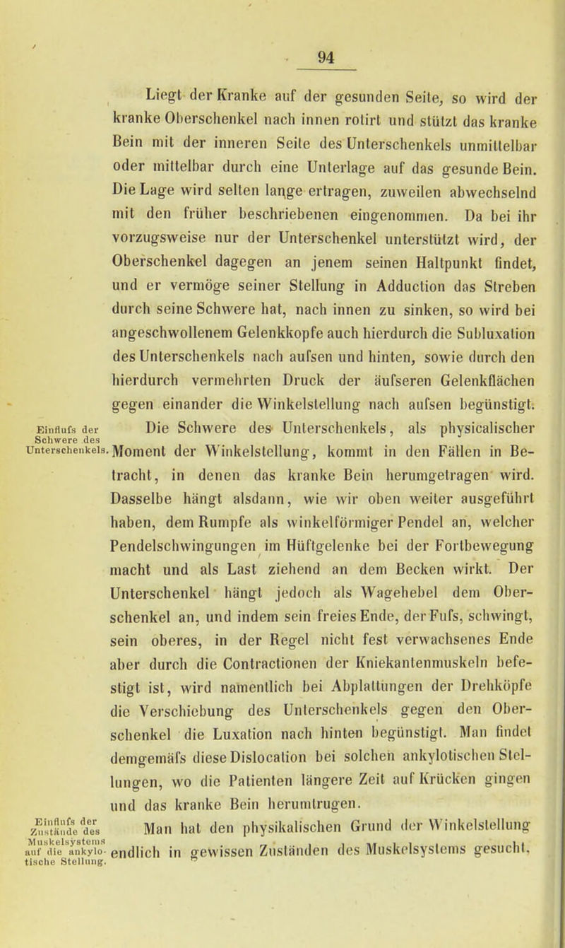 Liegt der Kranke auf der gesunden Seile, so wird der kranke Oberschenkel nach innen rotirt und slülzt das kranke Bein mit der inneren Seile des Unterschenkels unmillelbar oder mittelbar durch eine Unterlage auf das gesunde Bein. Die Lage wird selten lai^ge ertragen, zuweilen abwechselnd mit den früher beschriebenen eingenommen. Da bei ihr vorzugsweise nur der Unterschenkel unterstützt wird, der Oberschenkel dagegen an jenem seinen Hallpunkl findet, und er vermöge seiner Stellung in Adduction das Streben durch seine Schwere hat, nach innen zu sinken, so wird bei angeschwollenem Gelenkkopfe auch hierdurch die Subluxation des Unterschenkels nach aufsen und hinten, sowie durch den hierdurch vermehrten Druck der äufseren Gelenkflächen gegen einander die Winkelstellung nach aufsen begünstigt. Einflufs der Die Schwere des Unterschenkels, als physicalischer Schwere des Unterschenkels.jvioment der Winkelstellung, kommt in den Fällen in Be- tracht, in denen das kranke Bein herumgetragen wird. Dasselbe hängt alsdann, wie wir oben weiter ausgeführt haben, dem Rumpfe als winkelförmiger Pendel an, welcher Pendelschwingungen im Hüftgelenke bei der Fortbewegung macht und als Last ziehend an dem Becken wirkt. Der Unterschenkel hängt jedoch als Wagehebel dem Ober- schenkel an, und indem sein freies Ende, der Fufs, schwingt, sein oberes, in der Regel nicht fest verwachsenes Ende aber durch die Contractionen der Kniekantenmuskeln befe- stigt ist, wird namentlich bei Abplattungen der Drehköpfe die Verschiebung des Unterschenkels gegen den Ober- schenkel die Luxation nach hinten begünstigt. Man findet demgemäfs diese Dislocalion bei solchen ankylotischen Stel- lungen, wo die Patienten längere Zeil auf Krücken gingen und das kranke Bein herumtrugen, z^.sisndet'B Man hat den physikalischen Grund der Winkelslellung ttiif die ankylo. endUch in gewissen Zuständen des Muskelsyslems gesucht. tische Stellung. 