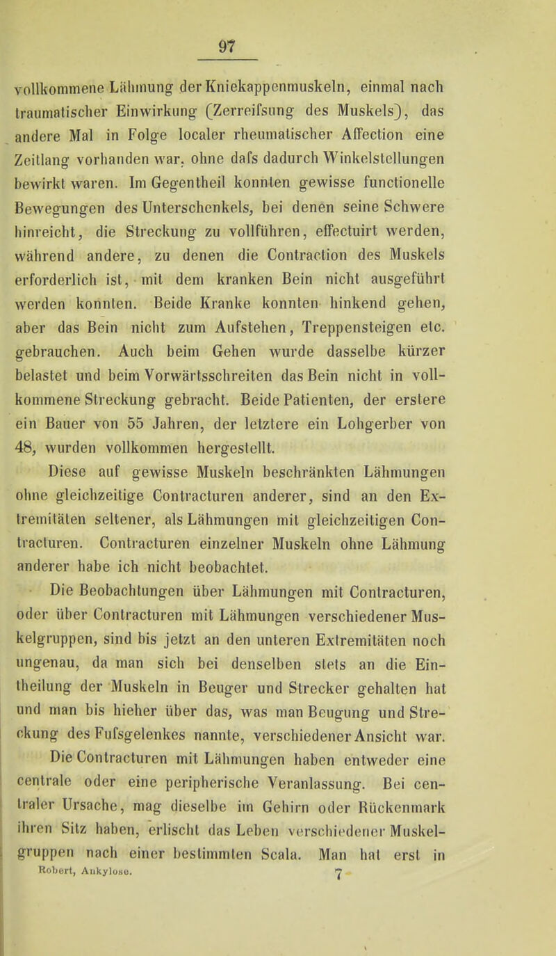 ^7 vollkommene Liilimung der Kniekappcnmuskeln, einmal nach Iraiimalischer Einwirkung- (Zerreifsung des Muskels), das andere Mal in Folge localer rheumatischer Affection eine Zeillang vorhanden war. ohne dafs dadurch Winkelslellungen bewirkt waren. Im Gegentheil konnten gewisse functionelle Bewegungen des Unterschenkels, bei denen seine Schwere hinreicht, die Streckung zu vollführen, effectuirt werden, während andere, zu denen die Contraction des Muskels erforderlich ist, mit dem kranken Bein nicht ausgeführt werden konnten. Beide Kranke konnten hinkend gehen, aber das Bein nicht zum Aufstehen, Treppensteigen etc. gebrauchen. Auch beim Gehen wurde dasselbe kürzer belastet und beim Vorwärtsschreiten das Bein nicht in voll- kommene Streckung gebracht. Beide Patienten, der erstere ein Bauer von 55 Jahren, der letztere ein Lohgerber von 48, wurden vollkommen hergestellt. Diese auf gewisse Muskeln beschränkten Lähmungen ohne gleichzeitige Contracturen anderer, sind an den Ex- tremitäten seltener, als Lähmungen mit gleichzeitigen Con- tracturen. Contracturen einzelner Muskeln ohne Lähmung anderer habe ich nicht beobachtet. Die Beobachtungen über Lähmungen mit Contracturen, oder über Contracturen mit Lähmungen verschiedener Mus- kelgruppen, sind bis jetzt an den unteren Extremitäten noch ungenau, da man sich bei denselben stets an die Ein- Iheilung der Muskeln in Beuger und Strecker gehalten hat und man bis hieher über das, was man Beugung und Stre- ckung des Fufsgelenkes nannte, verschiedener Ansicht war. Die Contracturen mit Lälmmngen haben entweder eine centrale oder eine peripherische Veranlassung. Bei cen- traler Ursache, mag dieselbe im Gehirn oder Rückenmark ihren Sitz haben, erlischt das Leben vi-rschicdener Muskel- gruppen nach einer bestimmten Scala. Man hat erst in Robort, Aiikyloau. 7