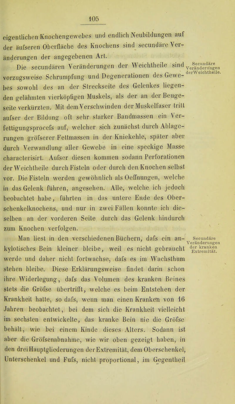 eigentlichen Knochengewebes und endlich Neubildungen auf der äufseren Oberfläche des Knochens sind secundäre Ver- änderungen der angegebenen Art. Die secundären Veränderungen der Weichtheile sind ^^s^Xungen , „ .. in derWeichtheüe. vorzugsweise Schrumpfung und Degenerationen des bewe- bes sowohl des an der Sireckseite des Gelenkes liegen- den gelähmten vierköpßgen Muskels, als der an der Beuge- seile verkürzten. Mit dem Verschwinden der Muskelfaser tritt aufser der Bildung oft sehr starker Bandmassen ein Ver- fettigungsprocefs auf, welcher sich zunächst durch Ablage- rungen gröfserer Fettmassen in der Kniekehle, später aber durch Verwandlung aller Gewebe in eine speckige Masse characlerisirt. Aufser diesen kommen sodann Perforationen der Weichtheile durch Fisteln oder durch den Knochen selbst vor. Die Fisteln werden gewöhnlich als Oelfnungen, welche in das Gelenk führen, angesehen. Alle, welche ich jedoch beobachtet habe, führten in das unlere Ende des Ober- schenkelknochens, und nur in zwei Fällen konnte ich die- selben an der vorderen Seite durch das Gelenk hindurch zum Knochen verfolgen. Man liest in den verschiedenen Büchern, dafs ein an- secundäre Veränderungen kylolisches Bein kleiner bleibe, weil es nicht gebraucht ''Extremität! werde und daher nicht fortwachse, dafs es im Wachsthum stehen bleibe. Diese Erklärungsweise findet darin schon ihre Widerlegung, dafs das Volumen des kranken Beines stets die Gröfse übertrifft, welche es beim Entstehen der Krankheit halte, so dafs, wenn man einen Kranken von 16 Jahren beobachtet, bei dem sich die Krankheit vielleicht im sechsten entwickeile, das kranke Bein nie die Gröfse behält, wie bei einem Kinde dieses Alters. Sodann ist aber die Gröfsenabnahme, wie wir oben gezeigt haben, in den drei Hauptgliederungen der Extremität, dem Oberschenkel, Unterschenkel und Fufs, nicht proportional, im Gegenlhcil