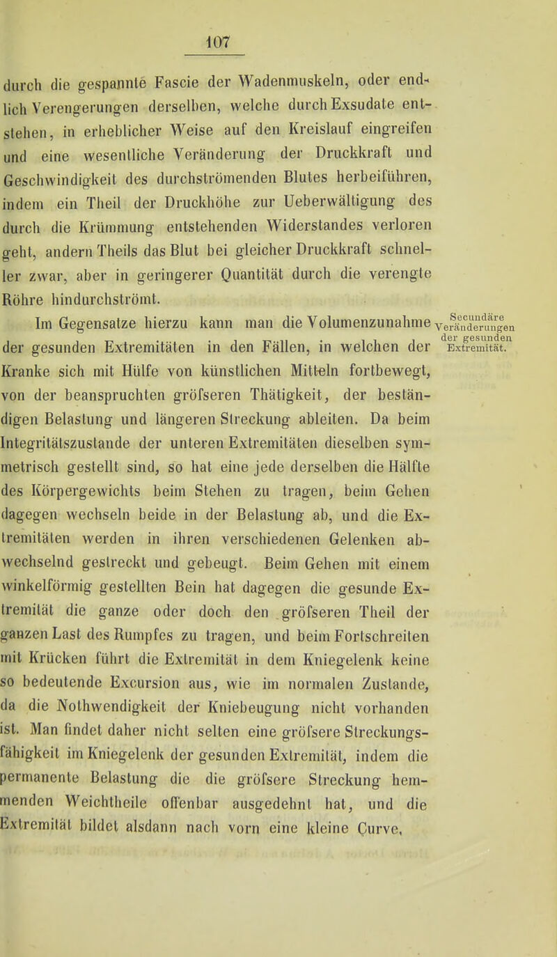 durch die gespannte Fascie der Wadenmuskeln, oder end- lich Verengerungen derselben, welche durch Exsudale ent- stehen, in erheblicher Weise auf den Kreislauf eingreifen und eine wesentliche Veränderung der Druckkraft und Geschwindigkeit des durchströmenden Blutes herbeiführen, indem ein Theil der Druckhöhe zur Ueberwälligung des durch die Krümmung entstehenden Vi^iderstandes verloren gehl, andern Theils das Blut bei gleicher Druckkraft schnel- ler zwar, aber in geringerer Quantität durch die verengte Röhre hindurchströmt. Im Gegensatze hierzu kann man die Volumenzunahme veränd^mn^len der gesunden Extremitäten in den Fällen, in welchen der Exü^^mUät. Kranke sich mit Hülfe von künstlichen Mitt-eln fortbewegt, von der beanspruchten gröfseren Thätigkeit, der bestän- digen Belastung und längeren Streckung ableiten. Da beim Integritälszustande der unteren Extremitäten dieselben sym- metrisch gestellt sind, so hat eine jede derselben die Hälfte des Körpergewichts beim Stehen zu tragen, beim Gehen dagegen wechseln beide in der Belastung ab, und die Ex- tremitäten werden in ihren verschiedenen Gelenken ab- wechselnd gestreckt und gebeugt. Beim Gehen mit einem winkelförmig gestellten Bein hat dagegen die gesunde Ex- tremität die ganze oder doch den gröfseren Theil der ganzen Last des Rumpfes zu tragen, und beim Fortschreiten mit Krücken führt die Extremität in dem Kniegelenk keine so bedeutende Excursion aus, wie im normalen Zustande, da die Nothwendigkeit der Kniebeugung nicht vorhanden ist. Man findet daher nicht selten eine ffröfsere Streckunofs- fähigkeit im Kniegelenk der gesunden Extremität, indem die permanente Belastung die die gröfsere Streckung hem- menden VVeichtheile ofl'enbar ausgedehnt hat, und die Extremität bildet alsdann nach vorn eine kleine Curve.