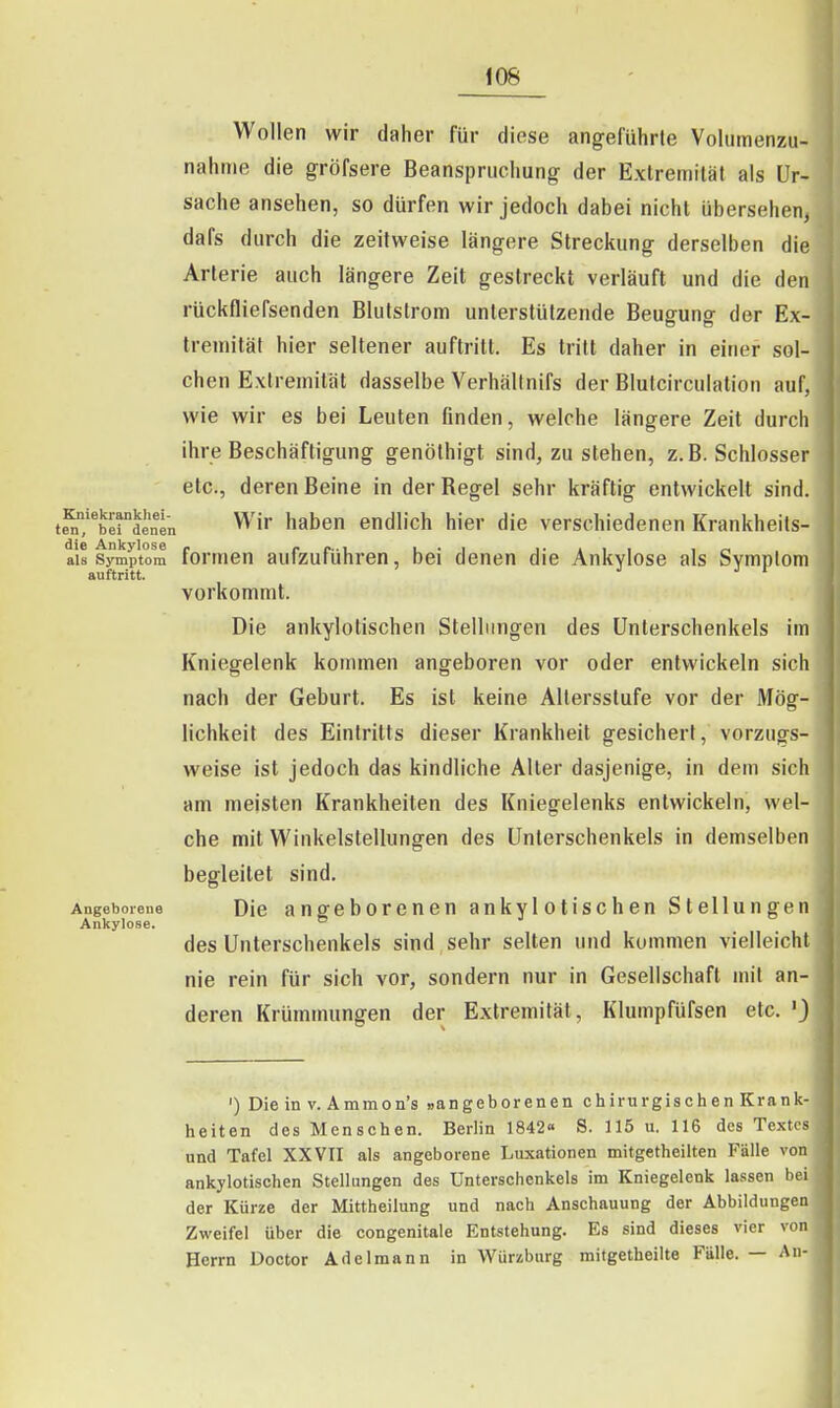 Wollen wir daher für diese angeführle Volumenzu- nahme die gröfsere Beanspruchung der Extremität als Ur- sache ansehen, so dürfen wir jedoch dabei nicht übersehen, dafs durch die zeitweise längere Streckung derselben die Arterie auch längere Zeit gestreckt verläuft und die den rückfliefsenden Blutslrom unterstützende Beugung der Ex- treulität hier seltener auftritt. Es tritt daher in einer sol- chen Extremität dasselbe Verhällnifs der Blutcirculation auf, wie wir es bei Leuten finden, welche längere Zeit durch ihre Beschäftigung genöthigt sind, zu stehen, z.B. Schlosser etc., deren Beine in derBegel sehr kräftig entwickelt sind, t^/^berdenen ^'^^ haben endlich hier die verschiedenen Krankheils- ais Symptom formen aufzuführen, bei denen die Ankvlose als Svmptom auftritt. ' vorkommt. Die ankylotischen Stellungen des Unterschenkels im Kniegelenk kommen angeboren vor oder entwickeln sich nach der Geburt. Es ist keine Altersstufe vor der Mög- lichkeit des Eintritts dieser Krankheit gesichert, vorzugs- weise ist jedoch das kindliche Aller dasjenige, in dem sich am meisten Krankheiten des Kniegelenks entwickeln, wel- che mit Winkelstellungen des Unterschenkels in demselben begleitet sind. Angeborene Die angeborenen ankylotischen Stellungt-u Ankylose. des Unterschenkels sind , sehr selten und kommen vielleicht nie rein für sich vor, sondern nur in Gesellschaft mit an- deren Krümmungen der Extremität, Klumpfüfsen etc. 'J ') Die in V. Ammon's »angeborenen chirurgischen Krank- heiten des Menschen. Berlin 1842« S. 115 u. 116 des Textes und Tafel XXVII als angeborene Luxationen mitgetheilten Fälle von ankylotischen Stellungen des Unterschenkels im Kniegelenk lassen bei der Kürze der Mittheilung und nach Anschauung der Abbildungen Zweifel über die congenitale Entstehung. Es sind dieses vier von Herrn Doctor Adelmann in Würzburg mitgetheilte Fälle. — An-