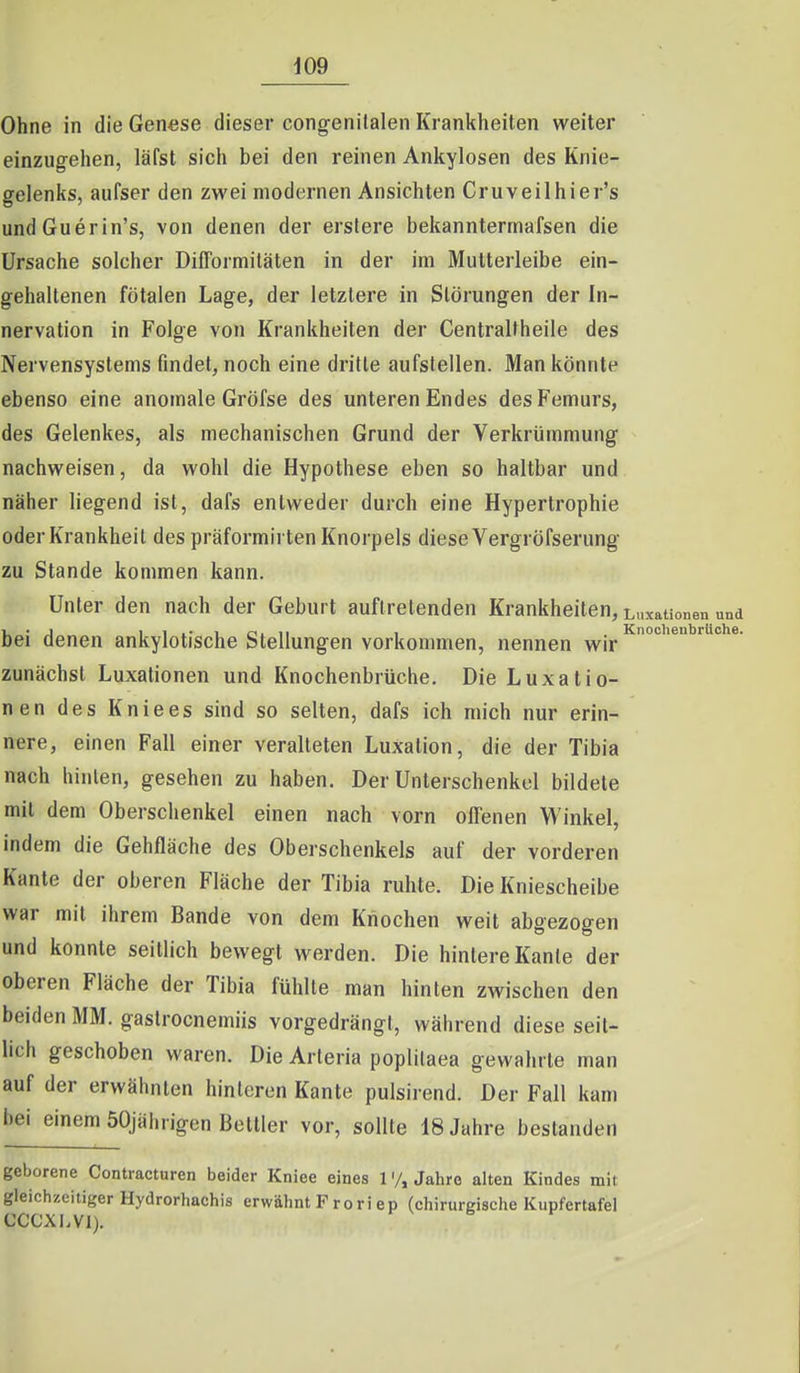 Ohne in die Genese dieser congenitalen Krankheiten weiter einzugehen, läfst sich bei den reinen Ankylosen des Knie- gelenks, aufser den zwei modernen Ansichten Cruveilhier's undGuerin's, von denen der erstere bekannterrnafsen die Ursache solcher DifTormiläten in der im Mutterleibe ein- gehaltenen fötalen Lage, der letzlere in Störungen der In- nervation in Folge von Krankheiten der Gentraltheile des Nervensystems findet, noch eine dritte aufstellen. Man könnte ebenso eine anomale Gröfse des unteren Endes des Femurs, des Gelenkes, als mechanischen Grund der Verkrümmung nachweisen, da wohl die Hypothese eben so haltbar und näher liegend ist, dafs entweder durch eine Hypertrophie oder Krankheit des präformirten Knorpels diese Vergröfserung zu Stande kommen kann. Unter den nach der Geburt auftretenden Krankheiten, Luxationen und bei denen ankylotische Stellungen vorkommen, nennen wir zunächst Luxationen und Knochenbrüche. Die Luxatio- nen des Kniees sind so selten, dafs ich mich nur erin- nere, einen Fall einer veralteten Luxation, die der Tibia nach hinten, gesehen zu haben. Der Unterschenkel bildete mit dem Oberschenkel einen nach vorn offenen Winkel, indem die Gehfläche des Oberschenkels auf der vorderen Kante der oberen Fläche der Tibia ruhte. Die Kniescheibe war mit ihrem Bande von dem Knochen weit abgezogen und konnte seitlich bewegt werden. Die hintere Kante der oberen Fläche der Tibia fühlte man hinten zwischen den beiden MM. gaslrocnemiis vorgedrängt, während diese seit- lich geschoben waren. Die Arteria poplilaea gewahrte man auf der erwähnten hinteren Kante pulsirend. Der Fall kam bei einem 50jährigen Bettler vor, sollte 18 Jahre bestanden geborene Contracturen beider Kniee eines 1Jahre alten Kindes mit gleichzeitiger Hydrorhachis erwähnt Froriep (chirurgische Kupfertafel CCCXl.Vl).