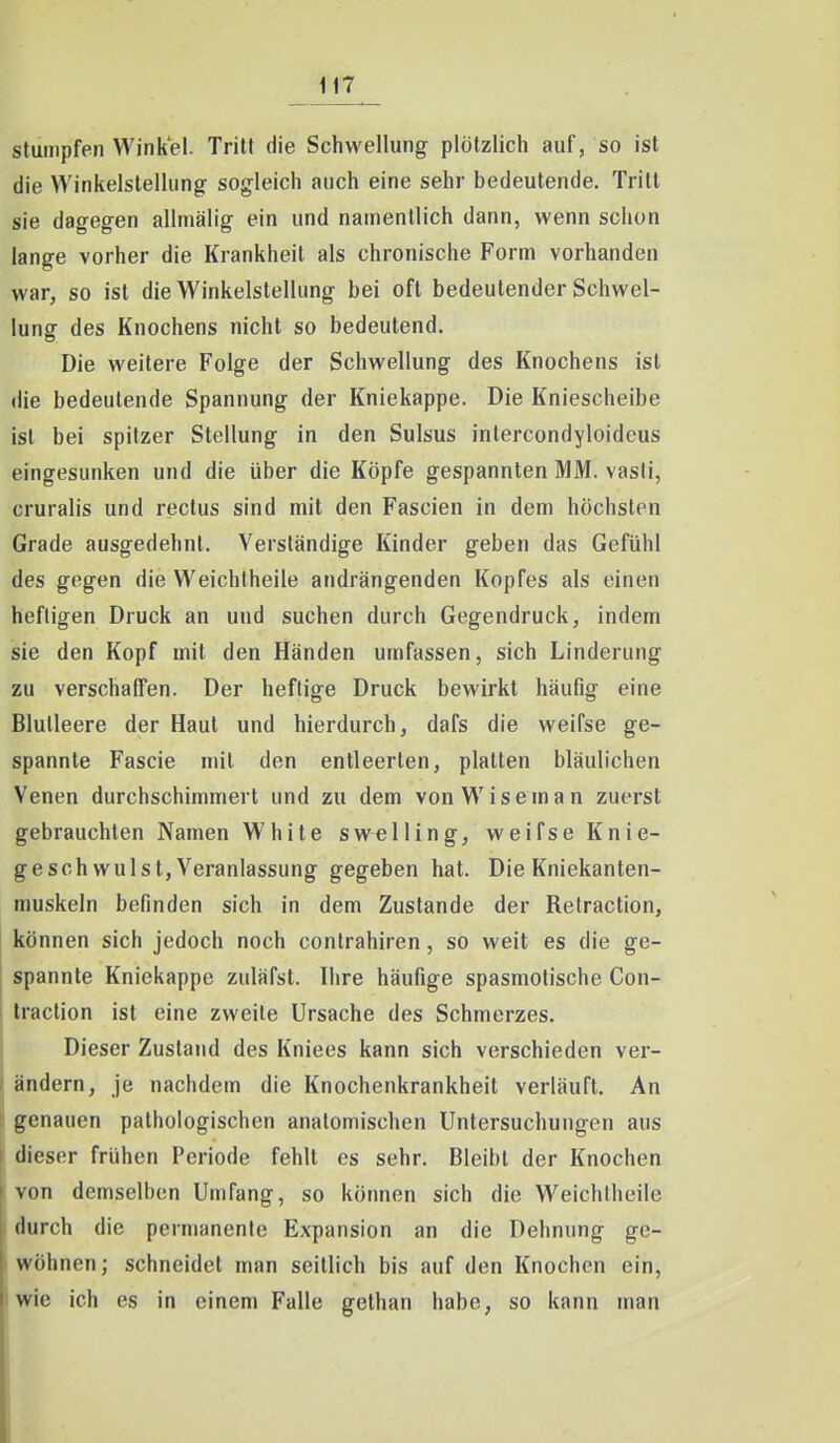 stumpfen Winkel. Tritt die Schwellung plötzlich auf, so ist die Winkelstellung sogleich auch eine sehr bedeutende. Tritt sie dagegen allmälig ein und namentlich dann, wenn schon lange vorher die Krankheil als chronische Form vorhanden war, so ist die Winkelstellung bei oft bedeutender Schwel- lung des Knochens nicht so bedeutend. Die weitere Folge der Schwellung des Knochens ist die bedeutende Spannung der Kniekappe. Die Kniescheibe ist bei spitzer Stellung in den Sulsus inlercondyloideus eingesunken und die über die Köpfe gespannten MM. vasli, cruralis und rectus sind mit den Fascien in dem höchsten Grade ausgedehnt. Verständige Kinder geben das Gefühl des gegen die Weichtheile andrängenden Kopfes als einen heftigen Druck an und suchen durch Gegendruck, indem sie den Kopf mit den Händen umfassen, sich Linderung zu verschaffen. Der heftige Druck bewirkt häufig eine Blutleere der Haut und hierdurch, dafs die weifse ge- spannte Fascie mit den entleerten, platten bläulichen Venen durchschimmert und zu dem von W i s e m a n zuerst gebrauchten Namen White sw^lling, weifse Knie- geschwulst, Veranlassung gegeben hat. Die Kniekanten- muskeln befinden sich in dem Zustande der Retraction, können sich jedoch noch contrahiren, so weit es die ge- spannte Kniekappe zuläfst. Ihre häufige spasmolische Con- Iraction ist eine zweite Ursache des Schmerzes. Dieser Zustand des Kniees kann sich verschieden ver- ändern, je nachdem die Knochenkrankheit verläuft. An genauen pathologischen anatomischen Untersuchungen aus dieser frühen Periode fehlt es sehr. Bleibt der Knochen von demselben Umfang, so können sich die Weichtheile durch die permanente Expansion an die Dehnung ge- wöhnen ; schneidet man seitlich bis auf den Knochen ein, wie ich es in einem Falle gethan habe, so kann man