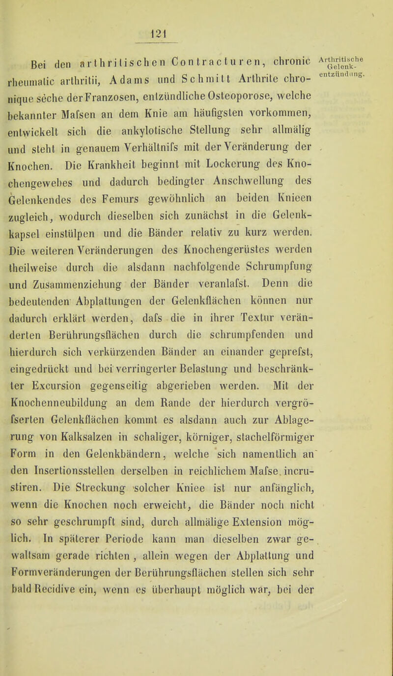 Bei den arIhri Iis ch c n Con trac lu r en, chronic Ar^'^j'^i^^^''« rheumalic arlhritii, Adams und Schmill Arlhrile chro- nique seche der Franzosen, enlzündliche Osteoporose, welche bekannter Mafsen an dem Knie am häufigsten vorkommen, entwickelt sich die ankylotische Stellung sehr allmälig und sieht in genauem Verhältnifs mit der Veränderung der . Knochen. Die Krankheit beginnt mit Lockerung des Kno- chengewebes und dadurch bedingter Anschwellung des Gelcnkendes des Femurs gewöhnlich an beiden Knieen zugleich, wodurch dieselben sich zunächst in die Gelenk- kapsel einstülpen und die Bänder relativ zu kurz werden. Die weiteren Veränderungen des Knochengerüstes werden theilweise durch die alsdann nachfolgende Schrumpfung und Zusammenziehung der Bänder veranlafst. Denn die bedeutenden Abplattungen der Gelenkflächen können nur dadurch erklärt werden, dafs die in ihrer Textur verän- derten Berührungsflächen durch die schrumpfenden und hierdurch sich verkürzenden Bänder an einander geprefst, eingedrückt und bei verringerter Belastung und beschränk- ter Excursion gegenseitig abgerieben werden. Mit der Knochenneubildung an dem Rande der hierdurch vergrö- fserlen Gelenkflächen kommt es alsdann auch zur Ablage- rung von Kalksalzen in schaligcr, körniger, stachelförmiger Form in den Gelenkbändern, welche sich namentlich an den Insertionsstellen derselben in reichlichem Mafse. incru- stiren. Die Streckung solcher Kniee ist nur anfänglich, wenn die Knochen noch erweicht, die Bänder noch nicht so sehr geschrumpft sind, durch allmälige Extension mög- lich. In späterer Periode kann man dieselben zwar ge-. vvallsam gerade richten , allein wegen der Abplattung und Formveränderungen der Berührungsflächen stellen sich sehr bald Recidive ein, wenn es überhaupt möglich war, bei der