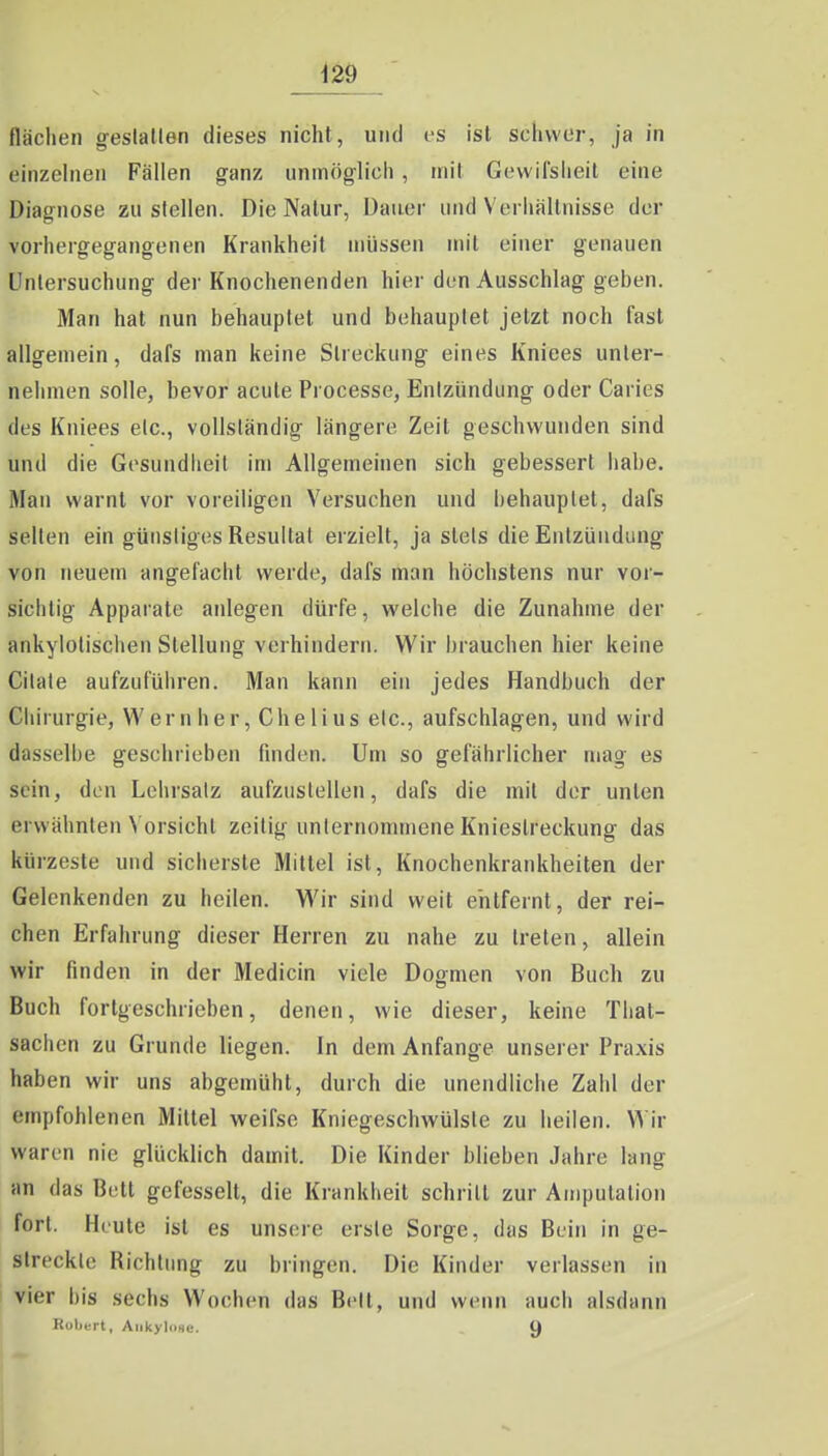 flächen geslallen dieses nicht, und es ist schwer, ja in einzehieii Fällen ganz unmöglich , mit Gewilsheit eine Diagnose zustellen. Die Natur, Dauer und Verhältnisse der vorhergegangenen Krankheit müssen mit einer genauen Untersuchung der Knochenenden hier den Ausschlag geben. Man hat nun behauptet und behauptet jetzt noch fast allgemein, dafs man keine Streckung eines Kniees unter- nehmen solle, bevor acute Processe, Enlzündung oder Caries des Kniees etc., vollständig längere Zeit geschwunden sind und die Gesundheit im Allgemeinen sich gebessert habe. Man warnt vor voreiligen Versuchen und behauptet, dafs selten ein günstiges Resultat erzielt, ja stets die Entzündung von neuem angefacht werde, dafs man höchstens nur vor- sichtig Apparate anlegen dürfe, welche die Zunahme der ankylotischen Stellung verhindern. Wir brauchen hier keine Citale aufzuführen. Man kann ein jedes Handbuch der Chirurgie, Wem her. Che Ii us etc., aufschlagen, und wird dasselbe geschrieben finden. Um so gefährlicher mag es sein, den Lehrsatz aufzustellen, dafs die mit der unten erwähnten Vorsicht zeilig unternommene Kniestreckung das kürzeste und sicherste Mittel ist, Knochenkrankheiten der Gelenkenden zu heilen. Wir sind weit entfernt, der rei- chen Erfahrung dieser Herren zu nahe zu treten, allein wir finden in der Medicin viele Dogmen von Buch zu Buch fortgeschrieben, denen, wie dieser, keine That- sachen zu Grunde liegen. In dem Anfange unserer Praxis haben wir uns abgemüht, durch die unendliche Zahl der empfohlenen Mittel weifse Kniegeschwülste zu heilen. Wir waren nie glücklich damit. Die Kinder blieben Jahre lang an das Bett gefesselt, die Krankheit schritt zur Amputation fort. Heute ist es unsere erste Sorge, das Buin in ge- streckte Richtung zu bringen. Die Kinder verlassen in vier bis sechs Wochen das Bett, und wenn auch alsdann Eolit-rt, Aiikyliise. U