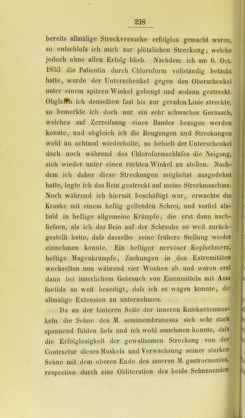 23S bereits allmälige Streckversuche erfolglos gemacht waren, so entschlofs ich mich zur plötzlichen Streckung, welche jedoch ohne allen Erfolg blieb. Nachdem ich am 6. Oct. 1853 die Patientin durch Chloroform vollständig betäubt halte, wurde der Unterschenkel gegen den Oberschenkel unter einem spitzen Winkel gebeugt und sodann gestreckt. ObgleÄh ich denselben fast bis zur geraden Linie streckte, so bemerkte ich doch nur ein sehr schwaches Geräusch, welches auf Zerreifsung eines Bandes bezogen werden konnte, und obgleich ich die Beugungen und Streckungen wohl an achtmal wiederholte, so behielt der Unterschenkel doch noch während des Chloroformschlafes die Neigung, sich wieder unter einen rechten Winkel zu stellen. Nach- dem ich daher diese Streckungen möglichst ausgedehnt hatte, legte ich das Bein gestreckt auf meine Streckmaschine. Noch während ich hiermit beschäftigt war, erwachte die Kranke mit einem heftig gellenden Schrei, und verfiel als- bald in heftige allgemeine Krämpfe, die erst dann nach- liefsen, als ich das Bein auf der Schraube so weit zurück- gestellt hatte, dafs dasselbe seine frühere Stellung wieder einnehmen konnte. Ein heftiger nervöser Kopfschmerz, heftige Magenkrämpfe, Zuckungen in _den Extremitäten wechselten nun während vier Wochen ab und waren erst dann bei innerlichem Gebrauch von Eisenmitteln mit Assa foetida so weit beseitigt, dafs ich es wagen konnte, die allmälige Extension zu unternehmen. Da an der hinteren Seite der inneren Kniekantennuis- keln die Sehne des M. semimembranosus sich sehr stark spannend fühlen hefs und ich wohl annehmen konnte, dafs die Erfolglosigkeit der gewaltsamen Streckung von der Contractur dieses Muskels und Verwachsung seiner starken Sehne mit dem oberen Ende des inneren M. gaslrocnemius, respective durch eine Oblitcralion des beide Sehnenenden