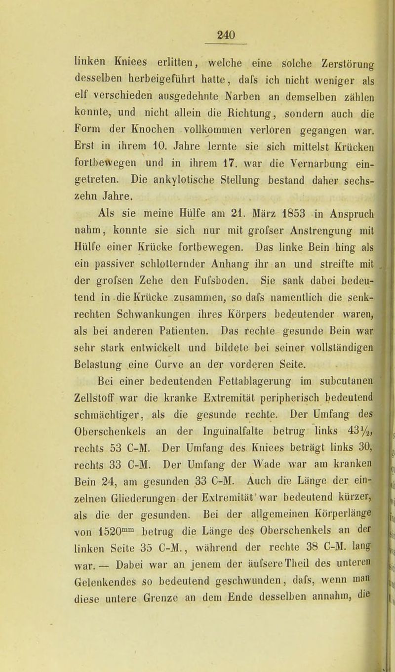 linken Kniees erlitten, welche eine solche Zerstörung desselben herbeigeführt halte, dafs ich nicht weniger als elf verschieden ausgedehnte Narben an demselben zählen konnte, und nicht allein die Richtung, sondern auch die Form der Knochen vollkommen verloren gegangen war. Erst in ihrem 10. Jahre lernte sie sich milleist Krücken fortbewegen und in ihrem 17. war die Vernarbung ein- getreten. Die ankylolische Stellung bestand daher sechs- zehn Jahre. Als sie meine Hülfe am 21. März 1853 in Anspruch nahm, konnte sie sich nur mit grofser Anstrengung mit Hülfe einer Krücke fortbewegen. Das linke Bein hing als ein passiver schlotternder Anhang ihr an und streifte mit der grofsen Zehe den Fufsboden. Sie sank dabei bedeu- tend in die Krücke zusammen, so dafs namentlich die senk- rechten Schwankungen ihres Körpers bedeutender waren, als bei anderen Patienten. Das rechte gesunde Bein war sehr stark entwickelt und bildete bei seiner vollständigen Belastung eine Curve an der vorderen Seite. Bei einer bedeutenden Fetlablagerung im subcutanen Zellstoff war die kranke Extremität peripherisch bedeutend schmächtiger, als die gesunde rechte. Der Umfang des Oberschenkels an der Inguinalfalte betrug links 43%, rechts 53 C-M. Der Umfang des Kniees beträgt links 30, rechts 33 C-M. Der Umfang der Wade war am kranken Bein 24, am gesunden 33 C-M. Auch die Länge der ein- zelnen Gliederungen der Extremität'war bedeutend kürzer, als die der gesunden. Bei der allgemeinen Körperläiige von 1520 betrug die Länge des Oberschenkels an der linken Seite 35 C-M., während der rechte 38 C-M. lang ^yar, _ Dabei war an jenem der äufsereTheil des unliMcn Gelenkendes so bedeutend geschwunden, dafs, wenn man diese untere Grenze an dem Ende desselben annahm, die