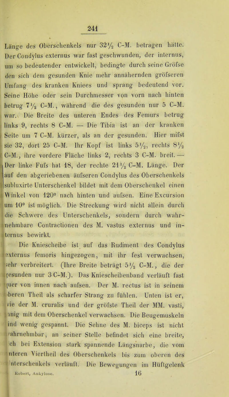 Länge des Oberschenkels nur 32y2 C-M. betragen hätte. Der Condylus externus war fast geschwunden, der internus, um so bedeutender entwickelt, bedingte durch seine Gröfse den sich dem gesunden Knie mehr annähernden gröfseren Um lang des kranken Kniees und sprang bedeutend vor. Seine Höhe oder sein Durchmesser von vorn nach hinten betrug T'/ä C-M., während die des gesunden nur 5 C-M. war. Die Breite des unteren Endes des Femurs betrug links 9, rechls 8 C-M. — Die Tibia ist an der kranken Seite um 7 C-M. kürzer, als an der gesunden. Hier mifst sie 32, dort 25 C-M. Ihr Kopf ist links by^, rechts SVa C-M., ihre vordere Fläche links 2, rechts 3 C-M. breit.— Der linke Fufs hat 18, der rechte 21 % C-M. Länge. Der auf den abgeriebenen äufseren Condylus des Oberschenkels siibluxirte Unterschenkel bildet mit dem Oberschenkel einen NV inkel von 120° nach hinten und aufsen. Eine Excursion um 10 ist möglich. Die Streckung wird nicht allein durch die Schwere des Unterschenkels, sondern durch wahr- nehmbare Contractionen des M. vastus externus und in- ternus bewirkt. Die Kniescheibe ist auf das Rudiment des Condylus externus femoris hingezogen, mit ihr fest verwachsen, jehr verbreitert. (Ihre Breite beträgt by^ C-M., die der gesunden nur 3 C-M.). Das Kniescheibenband verläuft fast [iier von innen nach aufsen. Der M. rectus ist in seinem beren Theil als scharfer Strang zu fühlen. Unten ist er, tie der M. cruralis und der gröfste Theil der MM. vasti, inig mit dem Oberschenkel verwachsen. Die Beugemuskeln ind wenig gespannt. Die Sehne des M. biceps ist nicht ahniehmbar, an seiner Stelle befindet sich eine breite, oh bei Extension stark spannende Längsnarbe, die vom iiteren Yiertheil des Oberschenkels bis zum oberen des nterschenkels verläuft. Die Bewegungen im Hüftgelenk Koberl, AiikyluNe. 16 1