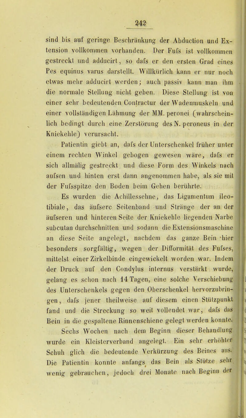 sind bis auf geringe Beschränkung der Abduction und Ex- tension vollkommen vorhanden. Der Fufs ist vollkommen gestreckl und adducirl, so dafs er den ersten Grad eines Pes equinus varus darstellt. Willkürlich kann er nur noch etwas mehr adducirt werden; auch passiv kann man ihm die normale Stellung nicht geben. Diese Stellung ist von einer sehr bedeutenden Contractur der Wadenmuskeln und einer vollständigen Lähmung der MM. peronei (wahrschein- lich bedingt durch eine Zerstörung des N. peroneus in der Kniekehle) verursacht. Patientin giebt an, dafs der Unterschenkel früher unter einem rechten Winkel gebogen gewesen wäre, dafs er sich allmälig gestreckt und diese Form des Winkels nach aufsen und hinten erst dann angenommen habe, als sie mit der Fufsspitze den Boden beim Gehen berührte. Es wurden die Achillessehne, das Ligamentum ileo- tibiale, das äufserc Seitenband und Stränge der an der äufseren und hinteren Seite der Kniekehle liegenden Narbe subcutan durchschnitten und sodann die Exlensionsmaschine an diese Seite angelegt, nachdem das ganze Bein 'hier besonders sorgfältig, wegen der DilTormilät des Fufses, mittelst einer Zirkelbinde eingewickelt worden war. Indem der Druck auf den Condylus internus verstärkt wurde, gelang es schon nach 14 Tagen, eine solche Verschiebung des Unterschenkels gegen den Oberschenkel hervorzubrin- gen, dafs jener theilweise auf diesem einen Stützpunkt fand und die Streckung so weit vollendet war, dafs das Bein in die gespaltene Rinnenschiene gelegt werden konnte. Sechs Wochen nach dem Beginn dieser Behandlung wurde ein Kleisterverband angelegt. Ein sehr erhöhter Schuh glich die bedeutende Verkürzung des Beines aus. Die Patientin konnte anfangs^ das Bein als Stütze sehr wenig gebrauchen, jedoch drei Monate nach Beginn der