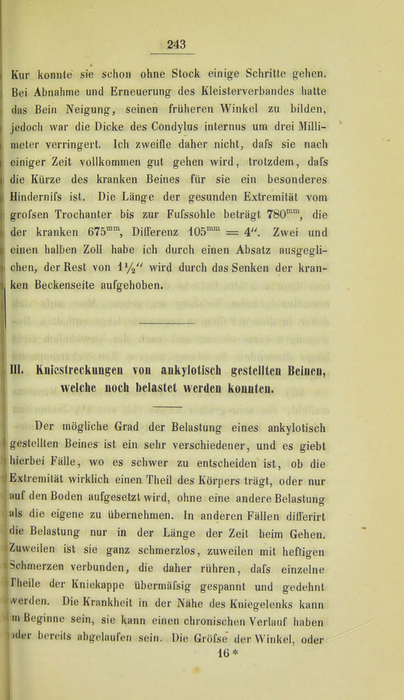 Kur konnte sie schon ohne Stock einige Schritte gehen. Bei Abnahme und Erneuerung des Kleisterverbandes hatte das Bein Neigung, seinen früheren Winkel zu bilden, jedoch war die Dicke des Condylus internus um drei Milli- meter verringert. Ich zweifle daher nicht, dafs sie nach einiger Zeit voUkonfimen gut gehen wird, trotzdem, dafs die Kürze des kranken Beines für sie ein besonderes Hindernifs ist. Die Länge der gesunden Extremität vom grofsen Trochanter bis zur Fufssohle beträgt 780^, die der kranken 675°°, Difi'erenz 105™ = 4. Zwei und einen halben Zoll habe ich durch einen Absatz ausgeffli- chen, der Best von 1 '/g wird durch das Senken der kran- ken Beckenseite aufgehoben. III. KnlcsireckuDgen von ankylotisch gestellten Beineu, welche noch belastet werden konnten. Der mögliche Grad der Belastung eines ankylotisch üßstelllen Beines ist ein sehr verschiedener, und es giebt hierbei Fälle, wo es schwer zu entscheiden ist, ob die Extremität wirklich einen Theil des Körpers trägt, oder nur auf den Boden aufgesetzt wird, ohne eine andere Belastuno- als die eigene zu übernehmen. In anderen Fällen differirt die Belastung nur in der Länge der Zeit beim Gehen, /.uweilen ist sie ganz schmerzlos, zuweilen mit heftigen >climerzen verbunden, die daher rühren, dafs einzelne fheile der Kniekappe übermäfsig gespannt und gedehnt .Verden. Die Krankheit in der Nähe des Kniegelenks kann rn Beginne sein, sie kann einen chronischen Verlauf haben •der bereils abgelaufen sein. Die Gröfse' der Winkel, oder 16*