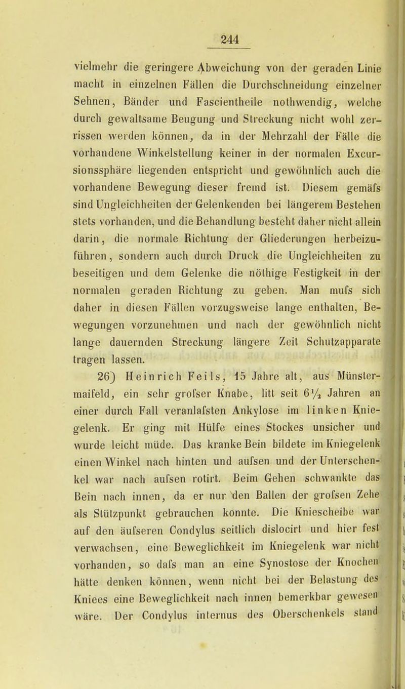 vielmehr die geringere j^bweichung von der geraden Linie macht in einzelnen Fällen die Durchschneidung einzelner Sehnen, Bänder und Fascientheile nolliwendig, welche durch gewaltsame Beugung und Streckung nicht wohl zer- rissen werden können, da in der Mehrzahl der Fälle die vorhandene Winkelstellung keiner in der normalen Excur- sionssphäre liegenden entspricht und gewöhnlich auch die vorhandene Bewegung dieser fremd ist. Diesem gemäfs sind Ungleichheiten der Gelenkenden bei längerem Bestehen stets vorhanden, und die Behandlung besteht daher nicht allein darin, die normale Richtung der Gliederungen herbeizu- führen , sondern auch durch Druck die Ungleichheiten zu beseitigen und dem Gelenke die nölhige Festigkeit in der normalen geraden Richtung zu geben. Man mufs sich daher in diesen Fällen vorzugsweise lange enthalten, Be- wegungen vorzunehmen und nach der gewöhnlich nicht lange dauernden Streckung längere Zeit Schutzapparale tragen lassen. 26) Heinrich Feils, 15 Jahre alt, aus Münsler- maifeld, ein sehr grofser Knabe, litt seit 6% Jahren an einer durch Fall veranlafsten Ankylose im linken Knie- gelenk. Er ging mit Hülfe eines Stockes unsicher und wurde leicht müde. Das kranke Bein bildete im Kniegelenk einen Winkel nach hinten und aufsen und der Unterschen- kel war nach aufsen rotirt. Beim Gehen schwankte das Bein nach innen, da er nur \len Ballen der grofsen Zehe als Stützpunkt gebrauchen konnte. Die Kniescheibe war auf den äufseren Condylus seitlich dislocirt und hier fest verwachsen, eine Beweglichkeit im Kniegelenk war nicht vorhanden, so dafs man an eine Synostose der Knoclicii hätte denken können, wenn nicht bei der Belastung des Kniees eine Beweglichkeit nach innen bemerkbar gewesen wäre. Der Condylus internus des Oberschenkels stand
