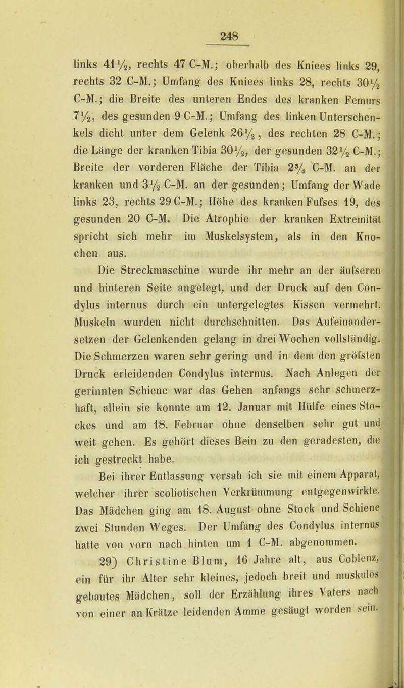 links 41 /a, rechts 47C-M.; oberhalb des Kniees links 29, rechts 32 C-M,; Umfang' des Kniees links 28, rechts 30% C-M.; die Breite des unteren Endes des kranken Femurs T'/a, des gesunden 9 C-M.; Umfang des linken Unterschen- kels dicht unter dem Gelenk 26%, des rechten 28 C-M.; die Länge der kranken Tibia SOy^, der gesunden 32y2 C-M.; Breite der vorderen Fläche der Tibia 2% C-M. an der kranken und 3 Ya C-M. an der gesunden ; Umfang der Wade links 23, rechts 29 C-M.; Höhe des kranken Fufses 19, des gesunden 20 C-M. Die Atrophie der kranken Extremität spricht sich mehr im Muskelsystem, als in den Kno- chen aus. Die Streckmaschine wurde ihr mehr an der äufseren und hinteren Seite angelegt, und der Druck auf den Con- dylus internus durch ein untergelegtes Kissen vermehrt. Muskeln vk'urden nicht durchschnitten. Das Aufeinander- setzen der Gelenkenden gelang in drei Wochen vollständig. Die Schmerzen waren sehr gering und in dem den gröfslen Druck erleidenden Condylus internus. Nach Anlegen der gerinnten Schiene war das Gehen anfangs sehr schmerz- haft, allein sie konnte am 12. Januar mit Hülfe eines Sto- ckes und am 18. Februar ohne denselben sehr gut und weit gehen. Es gehört dieses Bein zu den geradesten, die ich gestreckt habe. Bei ihrer Entlassung versah ich sie mit einem Apparat, welcher ihrer scoliotischen Verkrümmung entgegenwirkte. Das Mädchen ging am 18. August ohne Stock und Schiene zwei Stunden Weges. Der Umfang des Condylus internus hatte von vorn nach hinten um 1 C-M. abgenommen. 29) Christine Blum, 16 Jahre alt, aus Coblciiz, ein für ihr Alter sehr kleines, jedoch breit und muskulös gebautes Mädchen, soll der Erzählung ihres Vaters nach von einer an Krätze leidenden Amme gesäugt worden sem.