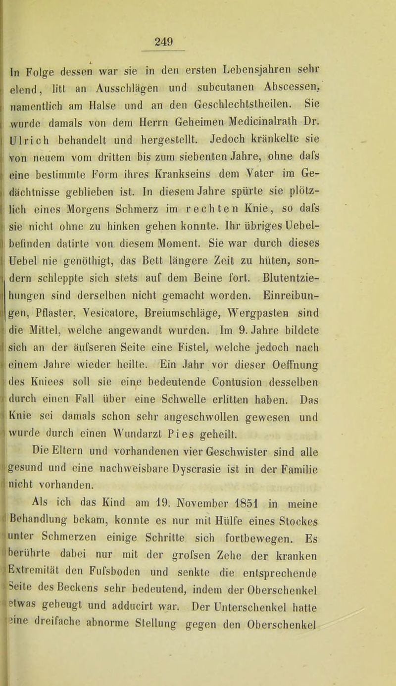 In Folge dessen war sie in den ersten Lebensjahren sehr elend, litt an Ausschlägen und subcutanen Abscessen, namentlich am Halse und an den Geschlechtslheilen. Sie wurde damals von dem Herrn Geheimen Medicinalrath Dr. Ulrich behandelt und hergestellt. Jedoch kränkelte sie von neuem vom dritten bis zum siebenten Jahre, ohne dafs eine bestimmte Form ihres Krankseins dem Vater im Ge- I dächtnisse geblieben ist. In diesem Jahre spürte sie plötz- lich eines Morgens Schmerz im rechten Knie, so dafs I sie nicht ohne zu hinken gehen konnte. Ihr übriges Uebel- I befinden datirte von diesem Moment. Sie war durch dieses Uebel nie genöthigt, das Bell längere Zeit zu hüten, son- dern schleppte sich stets auf dem Beine fort. Blutentzie- hungen sind derselben nicht gemacht worden. Einreibun- gen, Pflaster, Vesicalore, Breiumschläge, Wergpasten sind (die Mittel, welche angewandt wurden. Im 9. Jahre bildete sich an der äufseren Seite eine Fistel, welche jedoch nach einem Jahre wieder heilte. Ein Jahr vor dieser Oeffnung jdes Kniees soll sie eine bedeutende Conlusion desselben i durch einen Fall über eine Schwelle erlitten haben. Das iKnie sei damals schon sehr angeschwollen gewesen und wurde durch einen Wundarzt Pies geheilt. Die Ell rn und vorhandenen vier Geschwister sind alle (gesund und eine nachweisbare Dyscrasie ist in der Familie nicht vorhanden. Als ich das Kind am 19. November 1851 in meine Behandlung bekam, konnte es nur mil Hülfe eines Stockes unter Schmerzen einige Schritte sich fortbewegen. Es berührte dabei nur mil der grofsen Zehe der kranken Extremität den Fufsboden und senkte die entsprechende Seite des Beckens sehr bedeutend, indem der Oberschenkel •Iwas gebeugt und adducirt war. Der Unterschenkel hatte ■ine dreifache abnorme Stellung gegen den Oberschenkel