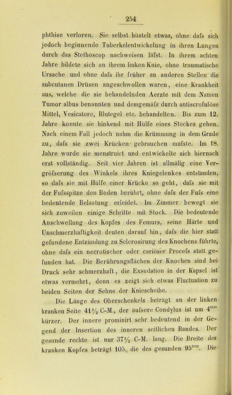 Phthise verloren. Sie selbst hüstelt etwas, ohne dafs sich jedoch beginnende Tuberkelenlwickelung in ihren Lungen durch das Stethoscop nachweisen läfst. In ihrem achten Jahre bildete sich an ihrem linken Knie, ohne traumatische Ursache und ohne dafs ihr früher an anderen Stellen die subcutanen Drüsen angeschwollen waren, eine Krankheit aus, welche die sie behandelnden Aerzte mit dem Namen Tumor albus benannten und demgemäfs durch antiscrofulöse Mittel, Vesicatore, Blutegel etc. behandelten. Bis zum 12. Jahre konnte sie hinkend mit Hülfe eines Stockes gehen. Nach einem Fall jedoch nahm die Krümmung in dem Grade zu, dafs sie zwei Krücken- gebrauchen mufsle. Im 18. Jahre wurde sie menstruirt und entwickelte sich hiernach erst vollständig. Seit vier Jahren ist allmälig eine Ver- gröfserung des Winkels ihres Kniegelenkes entstanden, so dafs sie mit Hülfe einer Krücke so geht, dafs sie mit der Fufsspitze den Boden berührt, ohne dafs der Fufs eine bedeutende Belastung erleidet. Im Zimmer bewegt sie sich zuweilen einige Schritte mit Stock. Die bedeutende Anschwellung des Kopfes des Femurs, seine Härte und Unschmerzhaftigkeit deuten darauf hin, dafs die hier statt gefundene Entzündung zu Sclerosirung des Knochens führte, ohne dafs ein necrotischer oder cariöser Procefs statt ge- funden hat. Die Berührungsflächen der Knochen sind bei Druck sehr schmerzhaft, die Exsudalion in der Kapsel ist etwas vermehrt, denn es zeigt sich etwas Fluclualion zu beiden Seiten der Sehne der Kniescheibe. Die Länge des Oberschenkels beträgt an der linken kranken Seite Uy^G-M., der äufsere Condylus ist um 4° kürzer. Der innere prominirl sehr bedeutend in der Ge- gend der Insertion des inneren seitlichen Bandes. Der gesunde rechte ist nur ST/^ C-M. lang. Die Breite des kranken Kopfes beträgt 105,. die des gesunden 95. Die