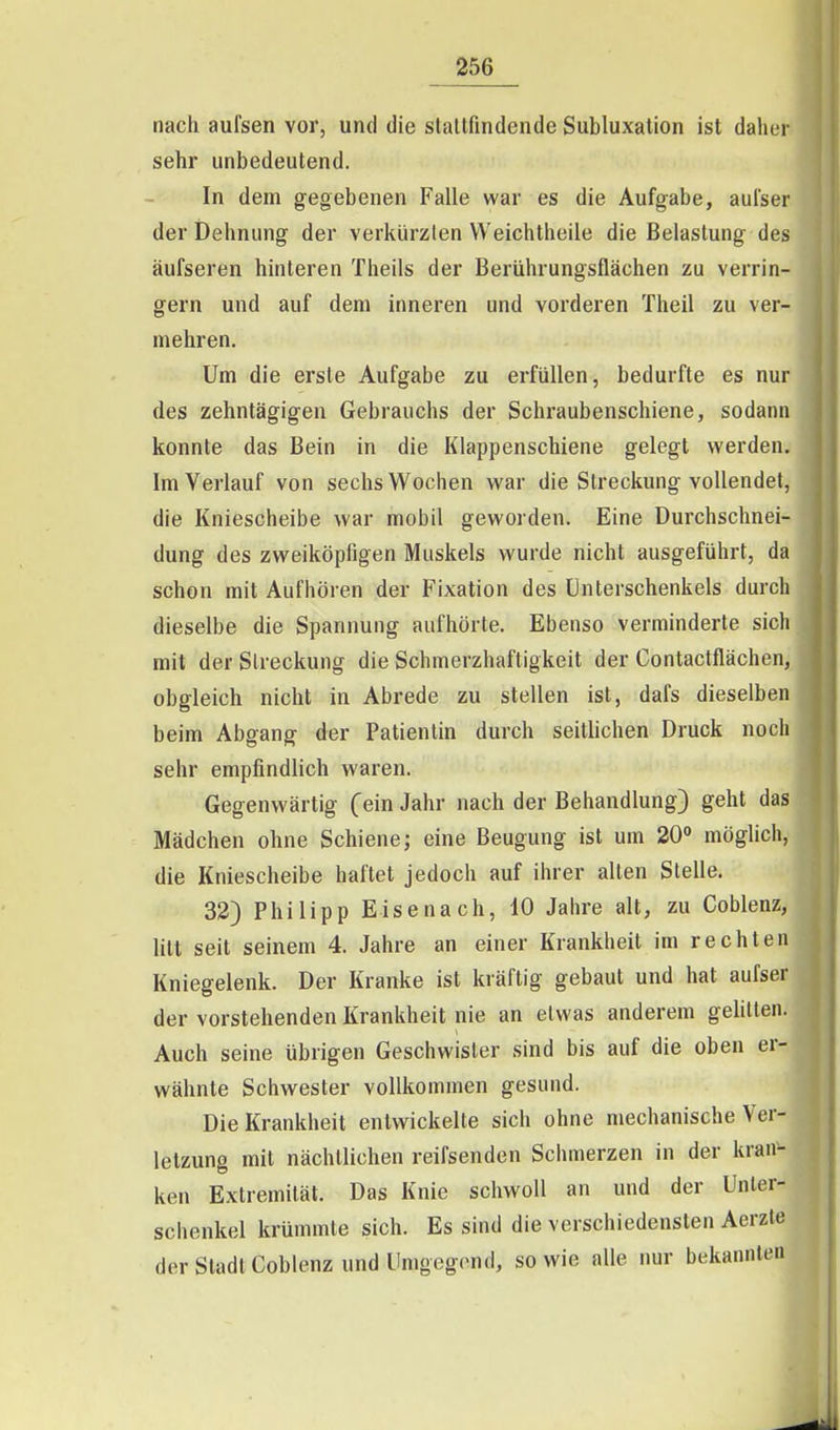 nach aufsen vor, und die stallfindende Subluxation ist daher sehr unbedeutend. In dem gegebenen Falle war es die Aufgabe, aulser der Dehnung der verkürzlen VVeichtheile die Belastung des äufseren hinteren Theils der Berührungsflächen zu verrin- gern und auf dem inneren und vorderen Theil zu ver- mehren. Um die erste Aufgabe zu erfüllen, bedurfte es nur des zehntägigen Gebrauchs der Schraubenschiene, sodann konnte das Bein in die Klappenschiene gelegt werden. Im Verlauf von sechs Wochen war die Streckung vollendet, die Kniescheibe war mobil geworden. Eine Durchschnei- dung des zweiköpfigen Muskels wurde nicht ausgeführt, da schon mit Aufhören der Fixation des Unterschenkels durch dieselbe die Spannung aufhörte. Ebenso verminderte sich mit der Streckung die Schmerzhaftigkeit der Contaclflächen, obgleich nicht in Abrede zu stellen ist, dafs dieselben beim Abgang der Patientin durch seitlichen Druck noch sehr empfindlich waren. Gegenwärtig (ein Jahr nach der Behandlung) geht das Mädchen ohne Schiene; eine Beugung ist um 20 möghch, die Kniescheibe haftet jedoch auf ihrer alten Stelle. 32) Philipp Eisenach, 10 Jahre alt, zu Coblenz, litt seit seinem 4. Jahre an einer Krankheit im rechten Kniegelenk. Der Kranke ist kräftig gebaut und hat aufser der vorstehenden Krankheit nie an etwas anderem gelitten. Auch seine übrigen Geschwister sind bis auf die oben er- wähnte Schwester vollkommen gesund. Die Krankheit entwickelte sich ohne mechanische Ver- letzung mit nächtlichen reifsenden Schmerzen in der kran- ken Extremität. Das Knie schwoll an und der Unter- schenkel krümmte sich. Es sind die verschiedensten Aerzte der Stadt Coblenz und Umgegend, sowie alle nur bekannten