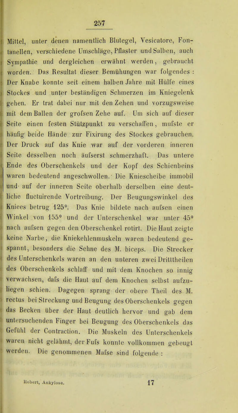 Mittel, unter denen namentlich Blutegel, Vesicatore, Fon- liinellen, verschiedene ümschläg-e, Pflaster und Salben, auch Sympathie und dergleichen erwähnt werden, gebraucht worden. Das Resultat dieser Bemühungen war folgendes : Der Knabe konnte seit einem halben Jahre mit Hülfe eines Stockes und unter beständigen Schmerzen im Kniegelenk gehen. Er trat dabei nur mit den Zehen und vorzugsweise mit dem Ballen der grofsen Zehe auf. Um sich auf dieser Seife einen festen Stützpunkt zu verschaffen, mufste er häufig beide Hände zur Fixirung des Stockes gebrauchen. Der Druck auf das Knie war auf der vorderen inneren Seite desselben noch äufserst schmerzhaft. Das untere Ende des Oberschenkels und der Kopf des Schienbeins waren bedeutend angeschwollen.' Die Kniescheibe immobil und' auf der inneren Seite oberhalb derselben eine deut- liche fluctuirende Vortreibung. Der Beugungswinkel des Kniees betrug 125. Das Knie bildete nach aufsen einen Winkel von 155 und der Unterschenkel war unter 45 nach aufsen gegen den Oberschenkel rotirt. Die Haut zeigte keine Narbe, die Kniekehlenmuskeln waren bedeutend ge- spannt, besonders die Sehne des M. biceps. Die Strecker des Unterschenkels waren an den unteren zwei Drilttheilen des Oberschenkels schlaff und mit dem Knochen so innig verwachsen, dafs die Haut auf dem Knochen selbst aufzu- liegen schien. Dagegen sprang der obere Theii des M. reclus bei Streckung und Beugung des Oberschenkels gegen das Becken über der Haut deutlich hervor und gab dem untersuchenden Finger bei Beugung des Oberschenkels das Gefühl der Contraction. Die Muskeln des Unterschenkels waren nicht gelähmt, der Fufs konnte vollkommen oebeust werden. Die genommenen Mal'se sind folgende : Uobcrt, Ankylose. 17