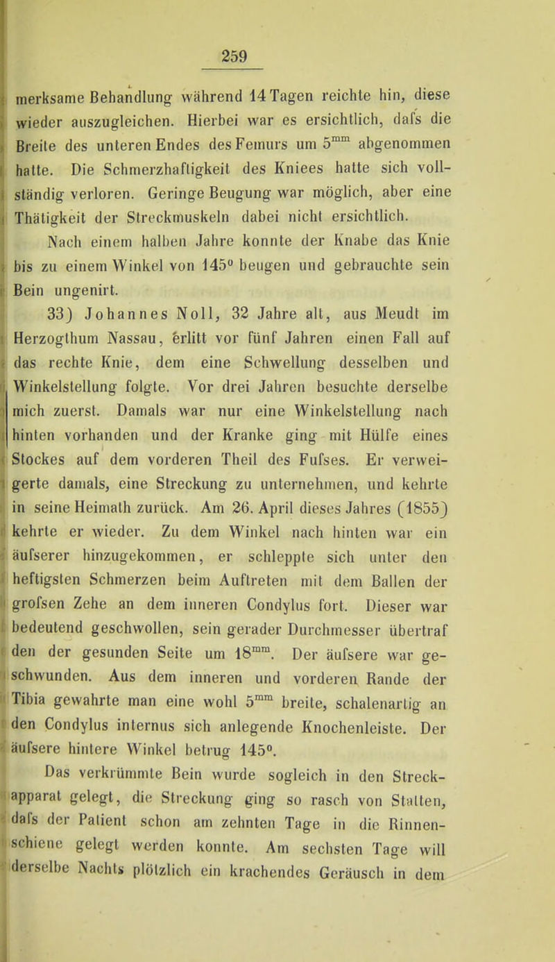iiierksame Behandlung während 14 Tagen reichte hin, diese wieder auszugleichen. Hierbei war es ersichtlich, dafs die Breite des unteren Endes des Femurs um 5 abgenommen hatte. Die Schmerzhaftigkeit des Kniees hatte sich voll- ständig verloren. Geringe Beugung war möglich, aber eine Thätiffkeit der Streckmuskeln dabei nicht ersichtlich. Nach einem halben Jahre konnte der Knabe das Knie bis zu einem Winkel von 145 beugen und gebrauchte sein Bein ungenirt. 33} Johannes Noll, 32 Jahre alt, aus Meudt im Herzogthum Nassau, ferlitt vor fünf Jahren einen Fall auf das rechte Knie, dem eine Schwellung desselben und Winkelstellung folgte. Vor drei Jahren besuchte derselbe mich zuerst. Damals war nur eine Winkelstellung nach hinten vorhanden und der Kranke ging mit Hülfe eines Stockes auf dem vorderen Theil des Fufses. Er verwei- gerte damals, eine Streckung zu unternehmen, und kehrte in seine Heimalh zurück. Am 26. April dieses Jahres (1855} kehrte er wieder. Zu dem Winkel nach hinten war ein äufserer hinzugekommen, er schleppte sich unter den heftigsten Schmerzen beim Auftreten mit dem Ballen der grofsen Zehe an dem inneren Condylus fort. Dieser war bedeutend geschwollen, sein gerader Durchmesser übertraf den der gesunden Seite um 18°. Der äufsere war ge- schwunden. Aus dem inneren und vorderen Rande der Tibia gewahrte man eine wohl 5™ breite, schalenarlig an den Condylus internus sich anlegende Knochenleiste. Der äufsere hintere Winkel betruff 145. Das verkrümmte Bein wurde sogleich in den Streck- apparat gelegt, die Streckung ging so rasch von Stalten, 'lals der Patient schon am zehnten Tage in die Rinnen- schiene gelegt werden konnte. Am sechsten Tage will derselbe Nachts plötzlich ein krachendes Geräusch in dem
