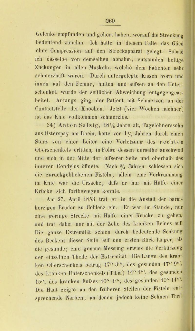 Gelenke empfunden und gehört haben, worauf die Streckung bedeutend zunahm. Ich halte in diesem Falle das Glied ohne Gompression auf den Streckapparat gelegt. Sobald ich dasselbe von demselben abnahm, entstanden heftige Zuckungen in allen Muskeln, welche dem Patienten sehr schmerzhaft waren. Durch untergelegte Kissen vorn und innen auf den Femur, hinten und aufsen an den Unter- schenkel, wui'de der seillichen Abweichung entgegengear- beitet. Anfangs ging der Patient mit Schmerzen an der Conlactstelle der Knochen. Jetzt (vier Wochen nachher) ist das Knie vollkommen schmerzlos. 34} Anton Salzig, ISYa Jahre alt, Tagelöhnerssohn aus Osterspay am Rhein, halte vor 1 '/a Jahren durch einen Sturz von einer Leiter eine Verletzung des rechten Oberschenkels erlitten, in Folge dessen derselbe anschwoll und sich in der Mitte der äufseren Seite und oberhalb des inneren Condylus öflhele. Nach ^/^ Jahren schlössen sich die zurückgebliebenen Fisteln, allein eine Verkrümmung im Knie war die Ursache, dafs er nur mit Hülfe einer Krücke sich fortbewegen konnte. Am 27. April 1853 trat er in die Anstalt der barm- herzigen Brüder zu Gobienz ein. Er war im Stande, nur eine geringe Strecke mit Hülfe einer Krücke zu gehen, und trat dabei nur mit der Zehe des kranken Beines auf. Die ganze Extremität schien durch bedeutende Senkung des Beckens dieser Seile auf den ersten Blick länger, als die gesunde; eine genaue Messung erwies die Verkürzung der einzelnen Theile der Exlremität. Die Länge des kran- ken Oberschenkels betrug VI 3', des gesunden 17 9', des kranken Unterschenkels (Tibia) 14 1', des gesunden 15, des kranken Fufses 10 \\ des gesunden 10 11'- Die Haut zeigte an den früheren Stellen der Fisteln ent- sprechende Narben, an denen jedoch keine Sehnen Theil