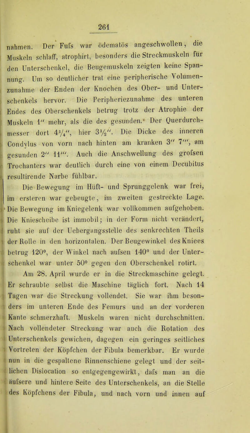 nahmen. Der' Fufs war ödemalös angeschwollen, die i Muskeln schlaff, atrophirt, besonders die Sireckmuskeln für den Unterschenkel, die Beugemuskeln zeigten keine Span- nung. Um so deutlicher trat eine peripherische Volumen- zunahme der Enden der Knochen des Ober- und Unter- i schenkeis hervor. Die Peripheriezunahme des unteren ! Endes des Oberschenkels betrug trotz der Atrophie der I Muskeln 1 mehr, als die des gesunden.- Der Querdurch- ( messer dort 41/4, hier SVa. Die Dicke des inneren i Condylus von vorn nach hinten am kranken 3 7', am I gesunden 2 11'. Auch die Anschwellung des grofsen Trochanters war deutlich durch eine von einem Decubitus • resultirende Narbe fühlbar. Die Bewegung im Hüft- und Sprunggelenk war frei, im ersteron war gebeugte, im zweiten gestreckte Lage. 'Die Bewegung im Kniegelenk war vollkommen aufgehoben. Die Kniescheibe ist immobil; in der Form nicht verändert, ruht sie auf der Uebergangsstelle des senkrechten Theils der Rolle in den horizontalen. Der Beugewinkel desKniees betrug 120», der Winkel nach aufsen 140 und der Unter- schenkel war unter 50 gegen den Oberschenkel rotirt. Am 28. April wurde er in die Streckmaschine gelegt. Er schraubte selbst die Maschine täglich fort. Nach 14 Tagen war die Streckung vollendet. Sie war ihm beson- ders im unteren Ende des Femurs und an der vorderen Kante schmerzhaft. Muskeln waren nicht durchschnitten. Nach vollendeter Sireckung war auch die Rotation des Unterschenkels gewichen, dagegen ein geringes seitliches Vortreten der Köpfchen der Fibula bemerkbar. Er wurde nun in die gespaltene Rinnenschiene gelegt und der seit- lichen Dislocation so entgegengewirkt, dafs man an die aufsere und hintere Seite des Unterschenkels, an die Stelle des Köpfchens der Fibula, und nach vorn und innen auf