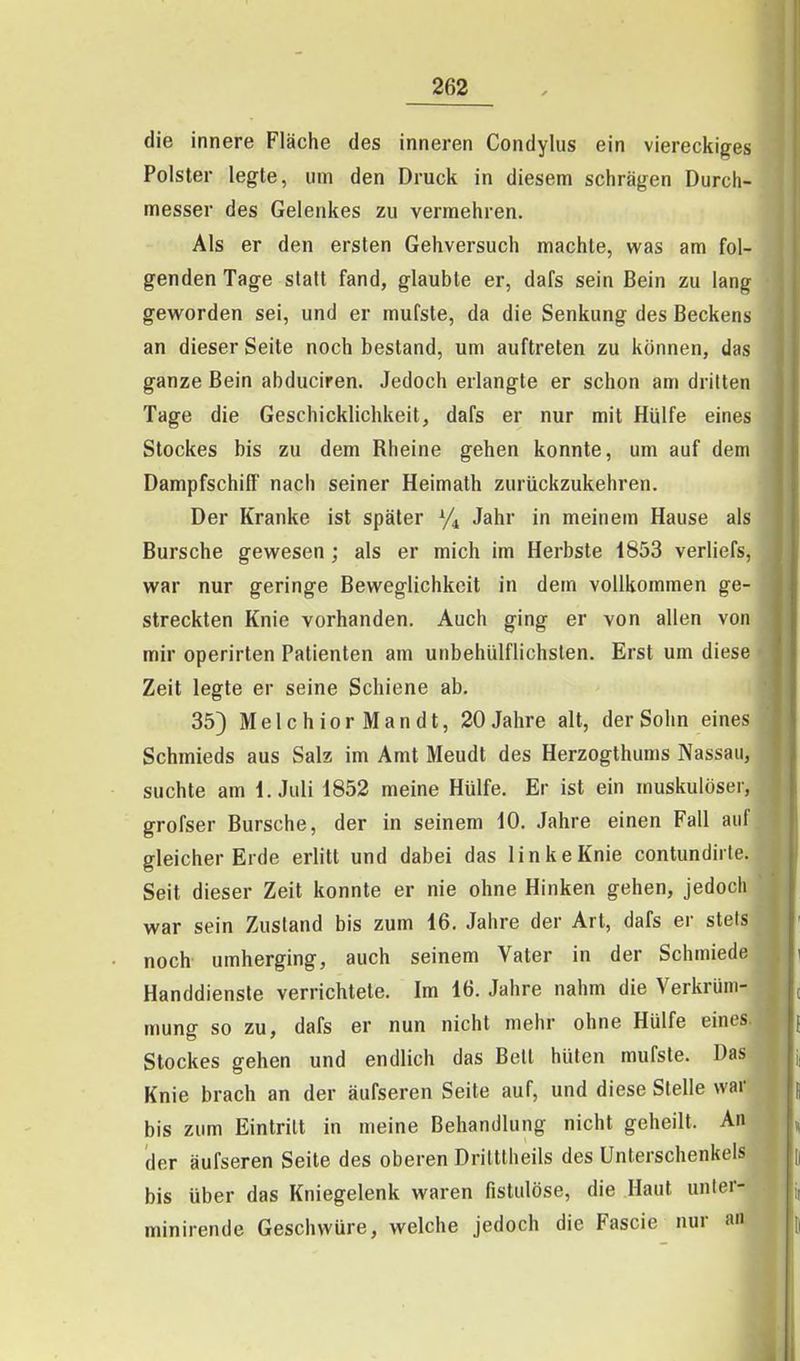 die innere Fläche des inneren Condylus ein viereckiges Polster legte, um den Druck in diesem schrägen Durch- messer des Gelenkes zu vermehren. Als er den ersten Gehversuch machte, was am fol- genden Tage statt fand, glaubte er, dafs sein Bein zu lang geworden sei, und er mufste, da die Senkung des Beckens an dieser Seite noch bestand, um auftreten zu können, das ganze Bein abduciren. Jedoch erlangte er schon am dritten Tage die Geschicklichkeit, dafs er nur mit Hülfe eines Stockes bis zu dem Rheine gehen konnte, um auf dem Dampfschiff nach seiner Heimath zurückzukehren. Der Kranke ist später Vi Jahr in meinem Hause als Bursche gewesen ; als er mich im Herbste 1853 verliefs, war nur geringe Beweglichkeit in dem vollkommen ge- streckten Knie vorhanden. Auch ging er von allen von mir operirten Patienten am unbehülflichsten. Erst um diese Zeit legte er seine Schiene ab. 35) MelchiorMandt, 20 Jahre alt, der Sohn eines Schmieds aus Salz im Amt Meudt des Herzogthums Nassau, suchte am I.Juli 1852 meine Hülfe. Er ist ein muskulöser, grofser Bursche, der in seinem 10. Jahre einen Fall auf gleicher Erde erlitt und dabei das linke Knie contundirte. Seit dieser Zeit konnte er nie ohne Hinken gehen, jedoch war sein Zustand bis zum 46. Jahre der Art, dafs er stets noch umherging, auch seinem Vater in der Schmiede Handdiensle verrichtete. Im 16. Jahre nahm die Verkrüm- mung so zu, dafs er nun nicht mehr ohne Hülfe eines. Stockes gehen und endlich das Bell hüten mufsle. Das Knie brach an der äufseren Seite auf, und diese Stelle war bis zum Eintritt in meine Behandlung nicht geheilt. An der äufseren Seite des oberen Driltlheils des Unterschenkels bis über das Kniegelenk waren fistulöse, die Haut unter- minirende Geschwüre, welche jedoch die Fascie nur an