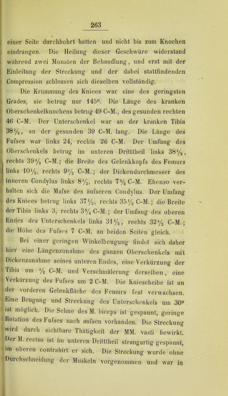 oiner Seile durchbohrt halten und nicht bis zum Knochen eindrangen. Die Heilung dieser Geschwüre widerstand während zwei Monaten der Behandlung, und erst mit der Einleitung der Streckung und der dabei stattfindenden Coinpression schlössen sich dieselben vollständig. Die Krümmung des Kniees war eine des geringsten Grades, sie betrug nur 145°. Die Länge des kranken Oberschenkelknochens betrug 49 C-M., des gesunden rechten 46 C-M. Der Unterschenkel war an der kranken Tibia SS'/g, an der gesunden 39 G-M. lang. Die Länge des Fufses war links 24, rechts 26 C-M. Der Umfang des Oberschenkels betrug im unteren Dritttheil links SSyj, rechts 39% C-M.; die Breite des Gelenkkopfs des Femurs links lOVa, rechts 9y^ C-M.j der Dickendurchmesser des inneren Condylus links 8%, rechts TVaC-M. Ebenso ver- halten sich die Mafse des äufseren Condylus. Der Umfang des Kniees betrug links 37y2, rechts 35Vg C-M.; die Breite der Tibia links 3, rechts 3% C-M.; der Umfang des oberen Endes des Unterschenkels links 3i%, rechts 32C-M.; die Höhe des Fufsi-s 7 C-M. an beiden Seiten gleich. Bei einer geringen Winkelbeugung findet sich daher hier eine Längenzunahme des ganzen Oberschenkels mit Dickenzunahme seines unleren Endes, eine Verkürzung der Tibia um Va C-M. und Verschmälerung derselben, eine Verkürzung des Fufses um 2 C-M. Die Kniescheibe ist an der vorderen Gelenkfläche des Femurs fest verwachsen. Eine Beugung und Streckung des Unterschenkels um 30» ist möglich. Die Sehne des M. biceps ist gespannt, geringe liolalion des Fufses nach aufsen vorhanden. Die Streckung wird durch sichtbare Thäligkeit der MM. vasli bewirkt. DerM.rectus ist im unteren Drittlheil slrangarlig gespannt, im oberen conlrahirl er sich. Die Streckung wurde ohne Durchschncidung der Muskeln vorgenommen und war in