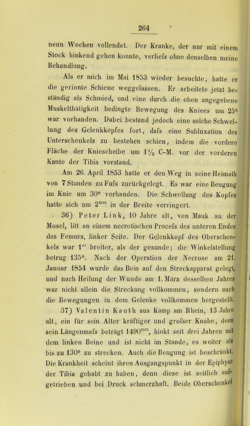 neun Wochen vollendet. Der Kranke, der nur mit einem Stock hinkend gehen konnte, verliefs ohne denselben meine Behandlung. Als er mich im Mai 1853 wieder besuchte, hatte er die gerinnte Schiene weggelassen. Er arbeitete jetzt be- ständig als Schmied, und eine durch die oben angegebene Muskelthätigkeit bedingte Bewegung des Kniees um 25» war vorhanden. Dabei bestand jedoch eine solche Schwel- lung des Gelenkkopfes fort, dafs eine Subluxation des Unterschenkels zu bestehen schien, indem die vordere Fläche der Kniescheibe um i% C-M. vor der vorderen Kante der Tibia vorstand. Am 26. April 1853 hatte er den Weg in seine Heimath von 7 Stunden zu Fufs zurückgelegt. Es war eine Beugung im Knie um SO vorhanden. Die Schwellung des Kopfes halte sich um 2°™ in der Breite verringert. ' 36} Peter Link, 10 Jahre alt, von Mauk an der Mosel, litt an einem necrotischen Procefs des unteren Endes des Femurs, hnker Seite. Der Ge.lenkkopf des Oberschen- kels war i breiter, als der gesunde; die Winkelstellung betrug 135. Nach der Operation der IVecrose am 21. Januar 1854 wurde das Bein auf den Streckapparat gelegt, und nach Heilung der Wunde am I.März desselben Jahres war nicht allein die Streckung vollkommen, sondern auch die Bewegungen in dem Gelenke vollkommen hergesteilt. 373 Valentin Kauth aus Kamp am Rhein, 13 Jahre alt, ein für sein Alter kräftiger und grofser Knabe, denn sein Längenmafs beträgt 1490°^, hinkt seit drei Jahren mit dem linken Beine und ist nicht im Stande, es weiter als bis zu 130 zu strecken. Auch die Beugung ist beschränkt. Die Krankheit scheint ihren Ausgangspunkt in der Epiphys^ der Tibia gehabt zu haben, denn diese ist seitlich auf* getrieben und bei Druck schmerzhaft. Beide Oberschenkel