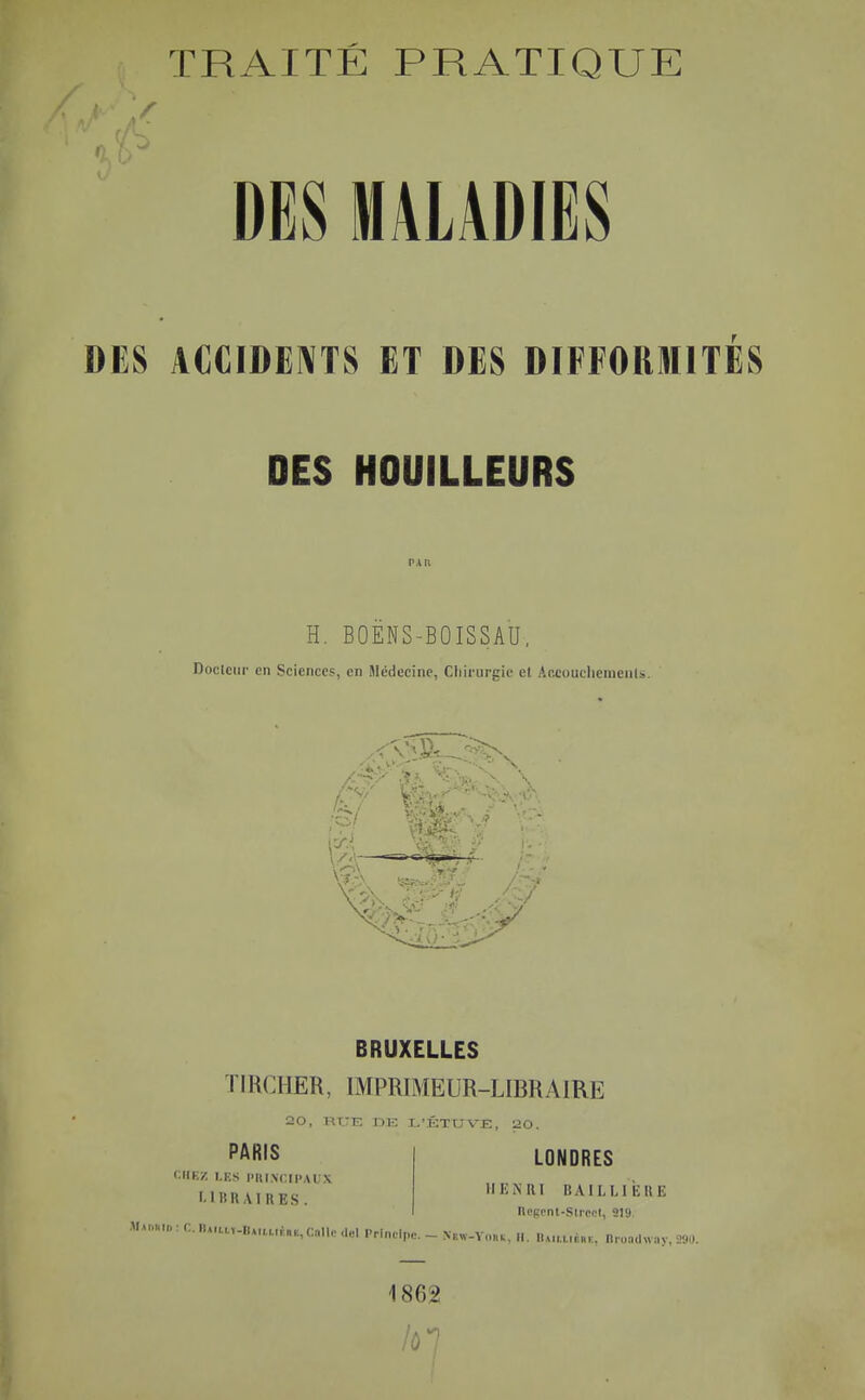 TRAITÉ PRATIQUE DES MALADIËS DES ACCIDENTS ET DES DIFFORMITES DES HOUILLEURS H. BOEHS-BOISSAU, Doclciir en Sciences, en Médecine, Cliii-urgic el Ar.cuucliemenU h' \ '■■•>'c IV4 BRUXELLES TIRCHER, IMPRIMEUR-LIBRAIRE 20, RITE DK L'KTUVE, 120. PARIS <;iIK/. I.KS PIll.VCIl'AUX MBRAIRES. LONDRES IIKNRI BAILLI EUE IlOBciU-Slreol, 219 MM.„„,:r.lUa,.,-I,M,,,,,f„.,c„ll,M.,3l PrinH,,.. - N,,..v,„„, „. „„,,,,t,„, n,on,hvny, 2»,.. 1862 lùl