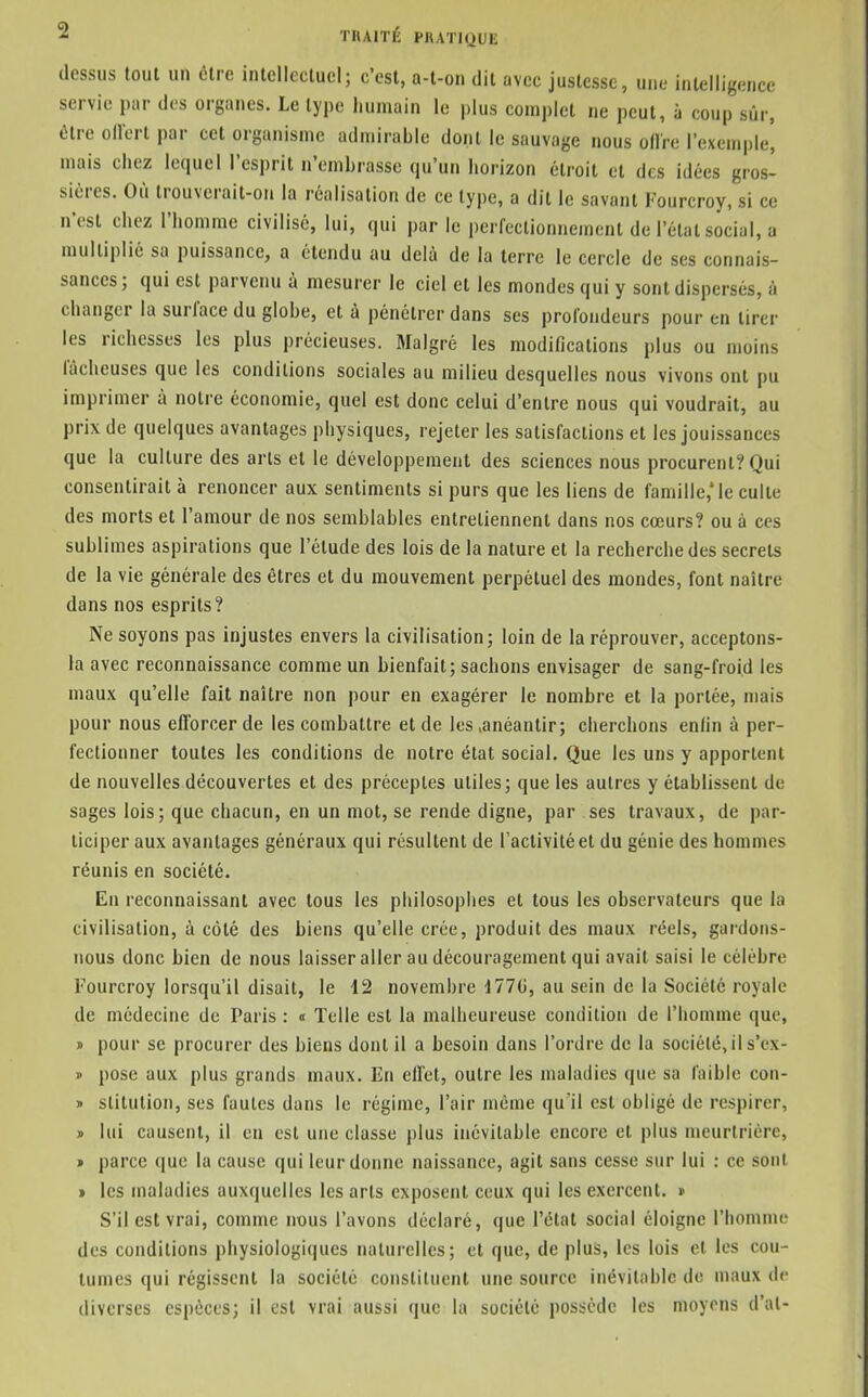 dessus toul un cire intellectuel; c'est, a-t-on dit avec justesse, une intelligence servie par dos organes. Le type humain le plus complet ne peut, à coup sûr, être ollert par cet organisme admirable dont le sauvage nous olire l'exemple', mais chez lequel l'esprit n'embrasse qu'un horizon étroit et des idées gros- sières. Où trouverait-on la réalisation de ce type, a dit le savant Fourcroy, si ce n'est chez l'homme civilisé, lui, qui parle perfectionnement de l'état social, a multiplié sa puissance, a étendu au delà de la terre le cercle de ses connais- sances ; qui est parvenu à mesurer le ciel et les mondes qui y sont dispersés, à changer la surlace du globe, et à pénétrer dans ses profondeurs pour en tirer les richesses les plus précieuses. Malgré les modifications plus ou moins fâcheuses que les conditions sociales au milieu desquelles nous vivons ont pu imprimer à notre économie, quel est donc celui d'entre nous qui voudrait, au prix de quelques avantages physiques, rejeter les satisfactions et les jouissances que la culture des arts et le développement des sciences nous procurent? Qui consentirait à renoncer aux sentiments si purs que les liens de famille,'le cuite des morts et l'amour de nos semblables entretiennent dans nos cœurs? ou à ces sublimes aspirations que l'étude des lois de la nature et la recherche des secrets de la vie générale des êtres et du mouvement perpétuel des mondes, font naître dans nos esprits? Ne soyons pas injustes envers la civilisation; loin de la réprouver, acceptons- la avec reconnaissance comme un bienfait; sachons envisager de sang-froid les maux qu'elle fait naître non pour en exagérer le nombre et la portée, mais pour nous efforcer de les combattre et de les .anéantir; cherchons enfin à per- fectionner toutes les conditions de notre état social. Que les uns y apportent de nouvelles découvertes et des préceptes utiles; que les autres y établissent de sages lois; que chacun, en un mot, se rende digne, par ses travaux, de par- ticiper aux avantages généraux qui résultent de l'activité et du génie des hommes réunis en société. En reconnaissant avec tous les philosophes et tous les observateurs que la civilisation, à côté des biens qu'elle crée, produit des maux réels, gardons- nous donc bien de nous laisser aller au découragement qui avait saisi le célèbre Fourcroy lorsqu'il disait, le 12 novembre 177G, au sein de la Société royale de médecine de Paris : « Telle est la malheureuse condition de l'homme que, » pour se procurer des biens dont il a besoin dans l'ordre de la société,il s'ex- » pose aux plus grands maux. En effet, outre les maladies que sa faible con- » stitution, ses fautes dans le régime, l'air même qu'il est obligé de respirer, lui causent, il en est une classe plus inévitable encore et plus meurtrière, parce que la cause qui leur donne naissance, agit sans cesse sur lui : ce sont les maladies auxquelles les arts exposent ceux qui les exercent. » S'il est vrai, comme nous l'avons déclaré, que l'état social éloigne l'homme des conditions physiologiques naturelles; et que, de plus, les lois et les cou- tumes qui régissent la société consliUient une source inévitable de maux de diverses espèces; il est vrai aussi que la société possède les moyens d'al-