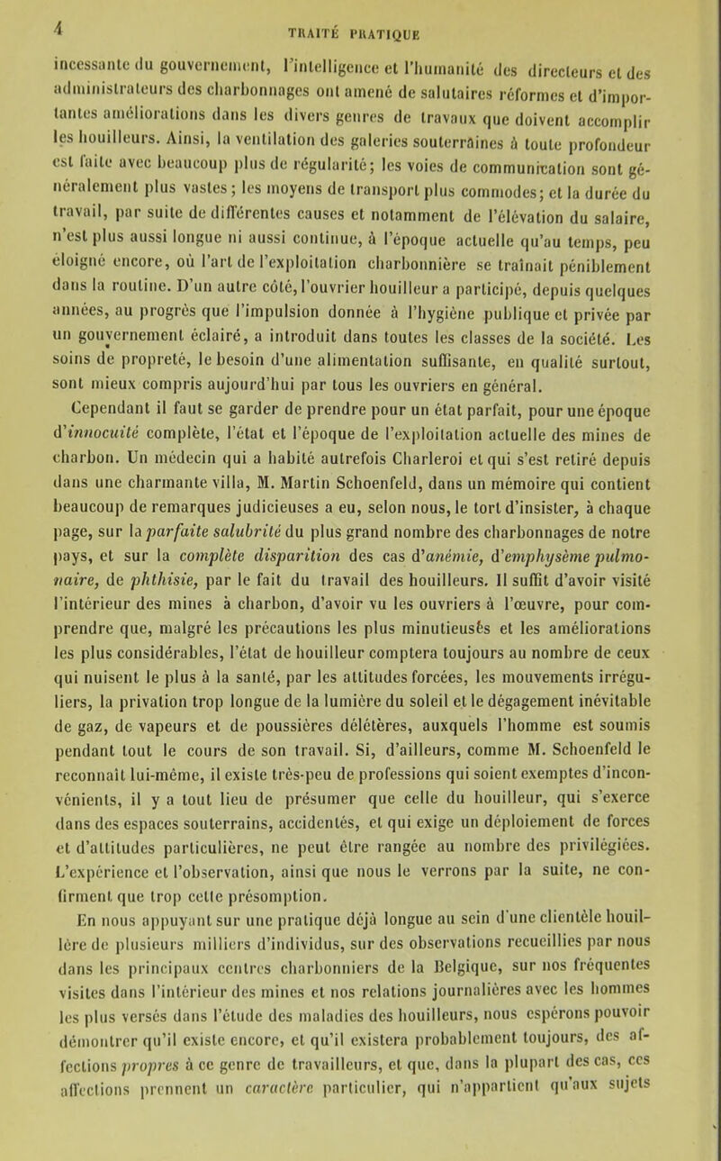 incessiinte du gouvcrnenumt, rinlelligcnce et riiumanilé des direclcurs et des adiuiiiislruteurs des cliarbonnages ont amené de salutaires réformes et d'impor- tantes améliorations dans les divers genres de travaux que doivent accomplir les houilleurs. Ainsi, la ventilation des galeries souterraines à toute profondeur est faite avec beaucoup plus de régularité; les voies de communication sont gé- néralement plus vastes ; les moyens de transport plus comnjodes; et la durée du travail, par suite de différentes causes et notamment de l'élévation du salaire, n'est plus aussi longue ni aussi continue, à l'époque actuelle qu'au temps, peu éloigné encore, où l'art de l'exploilalion charbonnière se traînait péniblement dans la routine. D'un autre côté, l'ouvrier bouilleur a participé, depuis quelques années, au progrés que l'impulsion donnée à l'hygiène publique et privée par un gouvernement éclairé, a introduit dans toutes les classes de la société. I.cs soins de propreté, le besoin d'une alimentation suffisante, en qualité surtout, sont mieux compris aujourd'hui par tous les ouvriers en général. Cependant il faut se garder de prendre pour un état parfait, pour une époque ti'ifinocinté complète, l'état et l'époque de l'exploitation actuelle des mines de charbon. Un médecin qui a habité autrefois Charleroi et qui s'est retiré depuis dans une charmante villa, M. Martin Schoenfeld, dans un mémoire qui contient beaucoup de remarques judicieuses a eu, selon nous, le tort d'insister, à chaque page, sur la parfaite salubrité du plus grand nombre des charbonnages de notre pays, et sur la complète disparition des cas d'a?îemie, iïemphysème pulmo- naire, de phthisie, par le fait du travail des houilleurs. Il suffit d'avoir visité l'intérieur des mines à charbon, d'avoir vu les ouvriers à l'œuvre, pour com- prendre que, malgré les précautions les plus minutieusês et les améliorations les plus considérables, l'état de bouilleur comptera toujours au nombre de ceux qui nuisent le plus à la sanlé, par les attitudes forcées, les mouvements irrégu- liers, la privation trop longue de la lumière du soleil et le dégagement inévitable de gaz, de vapeurs et de poussières délétères, auxquels l'homme est soumis pendant tout le cours de son travail. Si, d'ailleurs, comme M. Schoenfeld le reconnaît lui-même, il existe très-peu de professions qui soient exemptes d'incon- vénients, il y a tout lieu de présumer que celle du bouilleur, qui s'exerce dans des espaces souterrains, accidentés, et qui exige un déploiement de forces et d'altitudes particulières, ne peut être rangée au nombre des privilégiées. L'expérience et l'observation, ainsi que nous le verrons par la suite, ne con- firment que trop cetle présomption. En nous appuyant sur une pratique déjà longue au sein d'une clientèle houil- lère de plusieurs milliers d'individus, sur des observations recueillies par nous dans les principaux centres charbonniers de la Belgique, sur nos fréquentes visites dans l'intérieur des mines et nos relations journalières avec les hommes les plus versés dans l'étude des maladies des houilleurs, nous espérons pouvoir démontrer qu'il existe encore, et qu'il existera probablement toujours, des af- fections propres à ce genre de travailleurs, et que, dans la plupart des cas, ces affections prennent un caruclère particulier, qui n'appartient qu'aux sujets