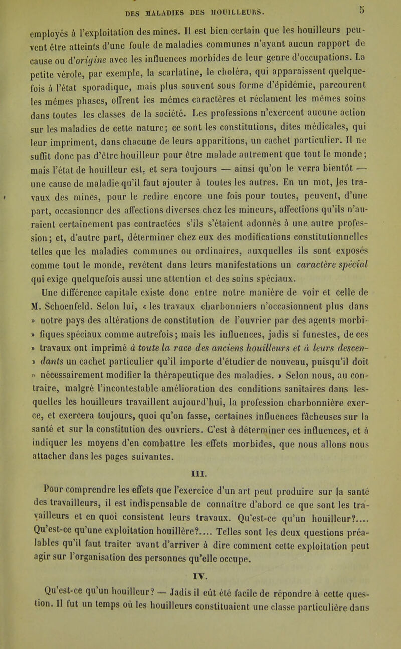 employés à l'exploitation des mines. Il est bien certain que les houilleurs peu- vent être atteints d'une foule de maladies communes n'ayant aucun rapport de cause ou à'origme avec les influences morbides de leur genre d'occupations. La petite vérole, par exemple, la scarlatine, le choléra, qui apparaissent quelque- fois à l'état sporadique, mais plus souvent sous forme d'épidémie, parcourent les mêmes phases, offrent les mêmes caractères et réclament les mêmes soins dans toutes les classes de la société. Les professions n'exercent aucune action sur les maladies de cette nature; ce sont les constitutions, dites médicales, qui leur impriment, dans chacune de leurs apparitions, un cachet particulier. Il no suffit donc pas d'être bouilleur pour être malade autrement que tout le monde; mais l'état de bouilleur est, et sera toujours — ainsi qu'on le vecra bientôt — une cause de maladie qu'il faut ajouter à toutes les autres. En un mot, Jes tra- vaux des mines, pour le redire encore une fois pour toutes, peuvent, d'une part, occasionner des affections diverses chez les mineurs, affections qu'ils n'au- raient certainement pas contractées s'ils s'étaient adonnés à une autre profes- sion; et, d'autre part, déterminer chez eux des modifications constitutionnelles telles que les maladies communes ou ordinaires, auxquelles ils sont exposés comme tout le monde, revêtent dans leurs manifestations un caractère spécial qui exige quelquefois aussi une attention et des soins spéciaux. Une différence capitale existe donc entre notre manière de voir et celle de M. Schoenfeld. Selon lui, ^ les travaux charbonniers n'occasionnent plus dans » notre pays des altérations de constitution de l'ouvrier par des agents morbi- » fiques spéciaux comme autrefois; mais les influences, jadis si funestes, de ces » travaux ont imprimé à toute la race des anciens houilleurs et à leurs descen- « dants un cachet particulier qu'il importe d'étudier de nouveau, puisqu'il doit » nécessairement modifier la thérapeutique des maladies. * Selon nous, au con- traire, malgré l'incontestable amélioration des conditions sanitaires dans les- quelles les houilleurs travaillent aujourd'hui, la profession charbonnière exer- ce, et exercera toujours, quoi qu'on fasse, certaines influences fâcheuses sur la santé et sur la constitution des ouvriers. C'est à déterminer ces influences, et à indiquer les moyens d'en combattre les effets morbides, que nous allons nous attacher dans les pages suivantes. III. Pour comprendre les effets que l'exercice d'un art peut produire sur la santé des travailleurs, il est indispensable de connaître d'abord ce que sont les tra- vailleurs et en quoi consistent leurs travaux. Qu'est-ce qu'un bouilleur?.... Qu'est-ce qu'une exploitation houillère?.... Telles sont les deux questions préa- lables qu'il faut traiter avant d'arriver à dire comment cette exploitation peut agir sur l'organisation des personnes qu'elle occupe. IV. Qu'est-ce qu'un bouilleur? — Jadis il eût été facile de répondre à cette ques- tion. Il fut un temps où les houilleurs constituaient une classe particulière dans