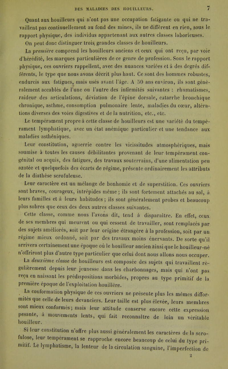 Quant aux houilleurs qui n'ont pas une occupation fatigante ou qui ne tra- vaillent pas continuellement au fond des mines, ils ne dllFèrent en rien, sous le rapport physique, des individus appartenant aux autres classes laborieuses. On peut donc distinguer trois, grandes classes de houilleurs. La première comprend les houilleurs anciens et ceux qui ont reçu, par voie d'hérédité, les marques particulières de ce genre de profession. Sous le rapport physique, ces ouvriers rappellent, avec des nuances variées et à des degrés dif- férents, le type que nous avons décrit plus haut. Ce sont des hommes robustes, endurcis aux fatigues, mais usés avant l'âge. A 50 ans environ, ils sont géné- ralement accablés de l'une ou l'autre des infirmités suivantes : rhumatismes, raideur des articulations, déviation de l'épine dorsale, catarrhe bronchique chroni(|ue, asthme, consomption pulmonaire lente, maladies du cœur, altéra- tions diverses des voies digestives et de la nutrition, etc., etc. Le tempérament propre à cette classe de houilleurs est une variété du tempé- rament lymphatique, avec un état anémique particulier et une tendance aux maladies asthéniques. Leur constitution, aguerrie contre les vicissitudes atmosphériques, mais soumise à toutes les causes débilitantes provenant de leur tempérament con- génital ou acquis, des fatigues, des travaux souterrains, d'une alimentation peu azotée et quelquefois des écarts de régime, présente ordinairement les attributs de la dialhése scrofuleuse. Leur caractère est un mélange de bonhomie et de superstition. Ces ouvriers sont braves, courageux, intrépides même; ils sont fortement attachés au sol, à leurs familles et à leurs habitudes; ils sont généralement probes et beaucoup plus sobres que ceux des deux autres classes suivantes. Cette classe, comme nous l'avons dit, tend à disparaître. En elFet, ceux de ses membres qui meurent ou qui cessent de travailler, sont remplacés par des sujets améliorés, soit par leur origine étrangère à la profession, soit par un régime mieux ordonné, soit par des travaux moins énervants. De sorte qu'il arrivera certainement une époque où le bouilleur ancien ainsi que le houilleur-né n'offriront plus d'autre type particulier que celui dont nous allons nous occuper. La deuxième classe de houilleurs est composée des sujets qui travaillent ré- gulièrement depuis leur jeunesse dans les charbonnages, mais qui n'ont pas reçu en naissant les prédispositions morbides, propres au type primitif de la première époque de l'exploilalion houillère. La conformation physique de ces ouvriers ne présente plus les mêmes diffor- mités que celle de leurs devanciers. Leur taille est plus élevée, leurs membres sont mieux conformes; mais leur attitude conserve encore cette expression pesante, à mouvements lents, qui fait reconnaître de loin un véritable bouilleur. Si leur constitution n'offre plus aussi généralement les caractères de la scro- fulosc, leur tempérament se rapproche encore beaucoup de celui du lype pri- mitif. Le lymphatisme, la lenteur de la circulation sanguine, l'imperfection de 2