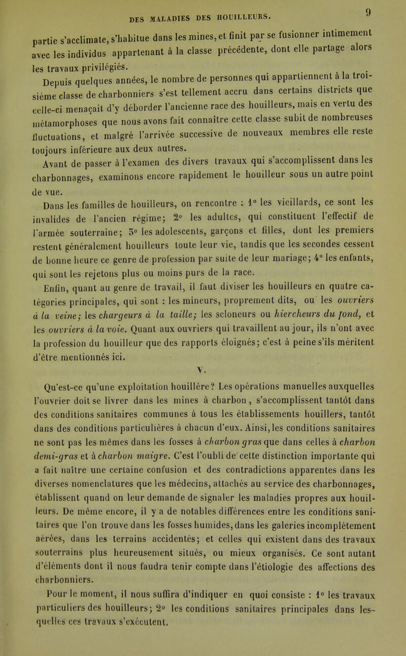 q DES MALADIES DES HOUILLEURS. » partie s'acclimale, s'habitue dans les mines, et finit par se fusionner intimement avec les individus appartenant à la classe précédente, dont elle partage alors les travaux privilégiés. Depuis quelques années, le nombre de personnes qui apparliennenl a la troi- sième classe de charbonniers s'est tellement accru dans certains districts que celle-ci menaçait d'y déborder l'ancienne race des bouilleurs, mais en vertu des «iétamorphoses que nous avons fait connaître cette classe subit de nombreuses lluctuations, et malgré l'arrivée successive de nouveaux membres elle reste toujours inférieure aux deux autres. Avant de passer à l'examen des divers travaux qui s'accomplissent dans les charbonnages, examinons encore rapidement le bouilleur sous un autre point de vue. Dans les familles de bouilleurs, on rencontre ; 1° les vieillards, ce sont les invalides de l'ancien régime; 2° les adultes, qui constituent l'effectif de l'armée souterraine; 5° les adolescents, garçons et filles, dont les premiers restent généralement bouilleurs toute leur vie, tandis que les secondes cessent de bonne heure ce genre de profession par suite de leur mariage; 4° les enfants, qui sont les rejetons plus ou moins purs de la race. Enfin, quant au genre de travail, il faut diviser les bouilleurs en quatre ca- tégories principales, qui sont : les mineurs, proprement dits, ou' les ouvriers à la veine; les chargeurs à la taille; les scloneurs ou hiercheurs du fond, et les ouvriers à la voie. Quant aux ouvriers qui travaillent au jour, ils n'ont avec la profession du bouilleur que des rapports éloignés; c'est à peine s'ils méritent d'être mentionnés ici. Y. Qu'est-ce qu'une exploitation houillère? Les opérations manuelles auxquelles l'ouvrier doit se livrer dans les mines à charbon, s'accomplissent tantôt dans des conditions sanitaires communes à tous les établissements houillers, tantôt dans des conditions particulières à chacun d'eux. Ainsi, les conditions sanitaires ne sont pas les mêmes dans les fosses à charbon gras que dans celles à charbon demi-gras et kcharbon maigre. C'est l'oubli de celte distinction importante qui a fait naître une certaine confusion et des contradictions apparentes dans les diverses nomenclatures que les médecins, attachés au service des charbonnages, établissent quand on leur demande de signaler les maladies propres aux bouil- leurs. De même encore, il y a de notables différences entre les conditions sani- taires que l'on trouve dans les fosses humides, dans les galeries incomplètement aérées, dans les terrains accidentés; et celles qui existent dans des travaux souterrains plus heureusement situés, ou mieux organisés. Ce sont autant d'éléments dont il nous faudra tenir compte dans l'éliologie des affections des charbonniers. Pour le moment, il nous suffira d'indiquer en quoi consiste : 1 les travaux particuliers des bouilleurs; 2° les conditions sanitaires principales dans les- qucllts ces travaux s'exécutent.